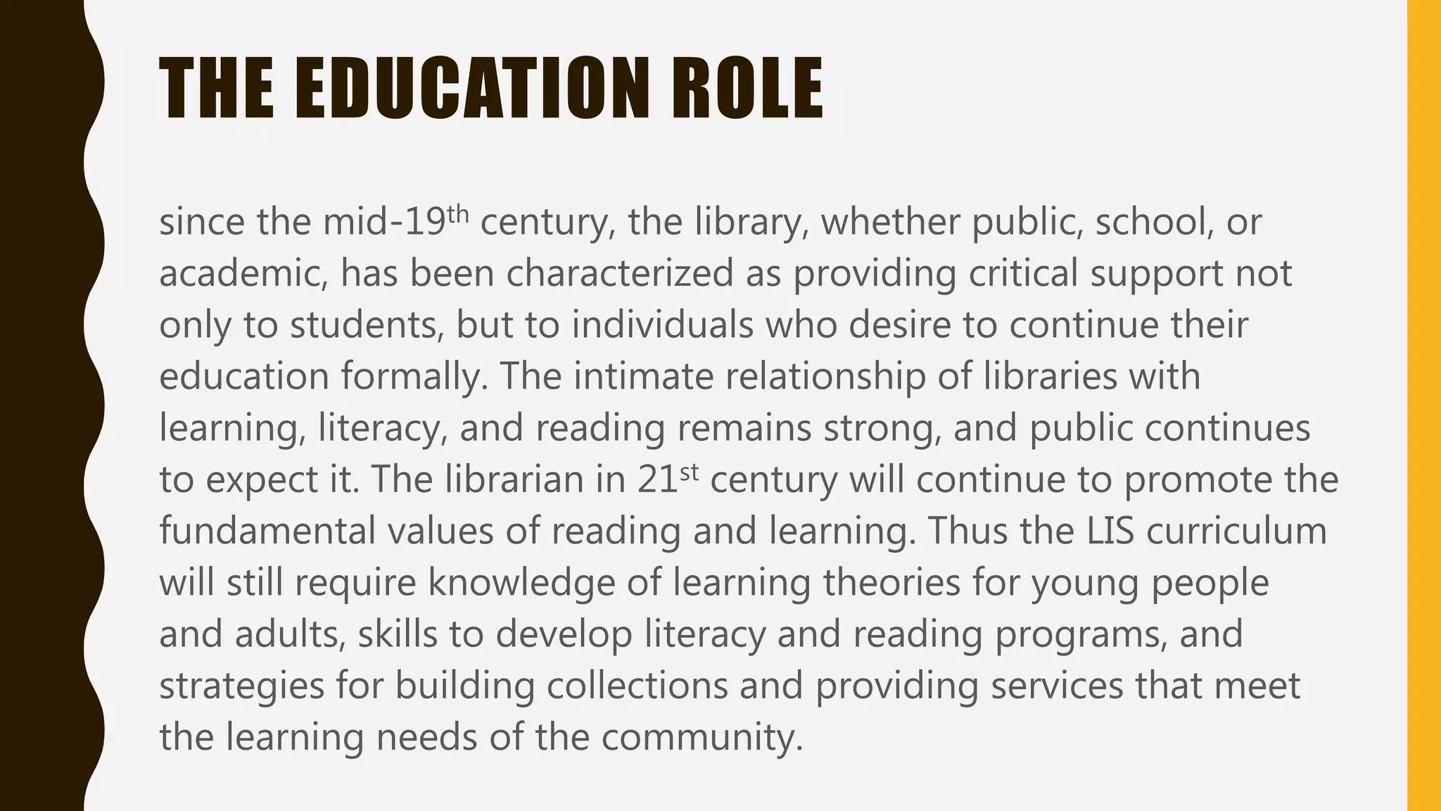 THE EDUCATION ROLE
since the mid-19th century, the library, whether public, school, or
academic, has been characterized as providing critical support not
only to students, but to individuals who desire to continue their
education formally. The intimate relationship of libraries with
learning, literacy, and reading remains strong, and public continues
to expect it. The librarian in 21st century will continue to promote the
fundamental values of reading and learning. Thus the LIS curriculum
will still require knowledge of learning theories for young people
and adults, skills to develop literacy and reading programs, and
strategies for building collections and providing services that meet
the learning needs of the community.
 