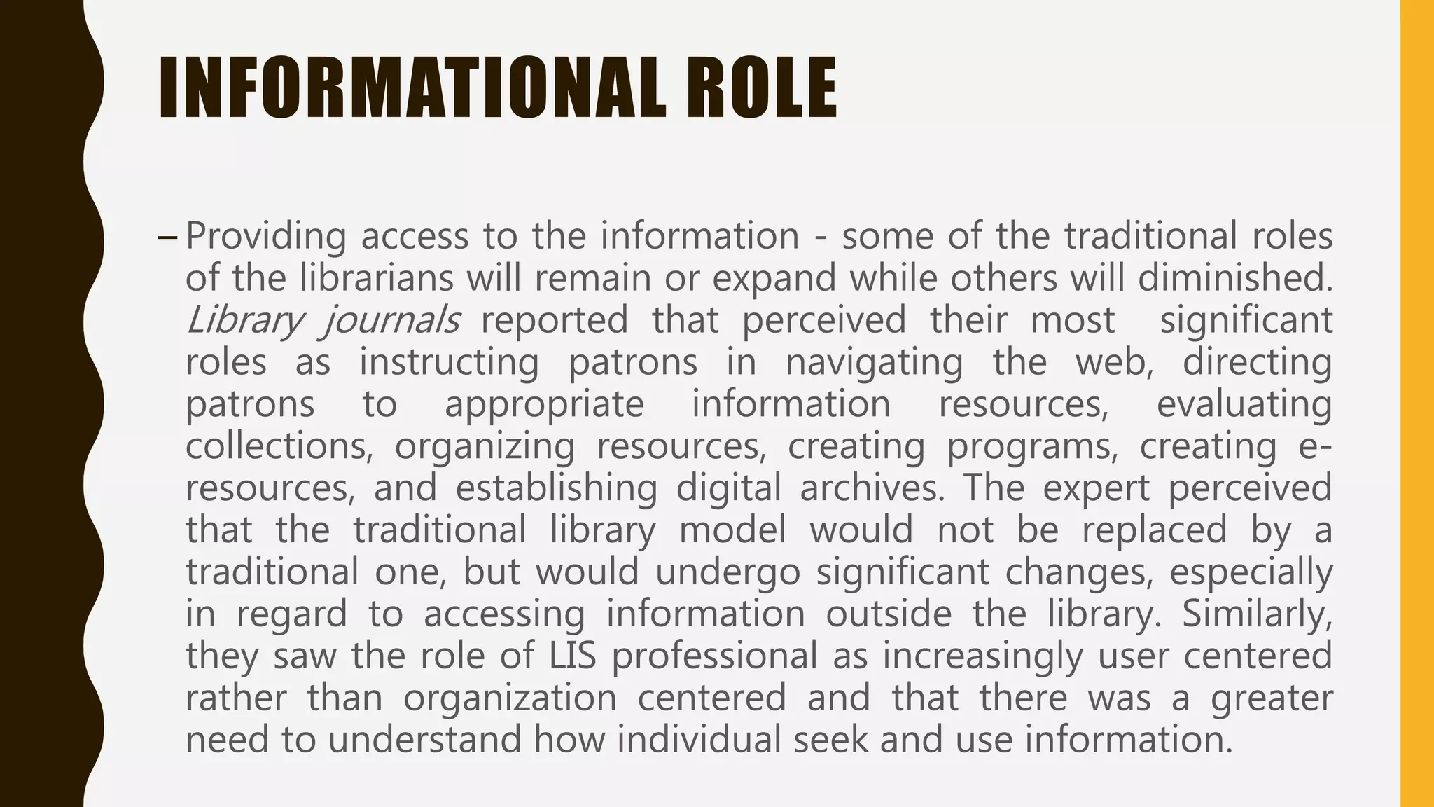 INFORMATIONAL ROLE
– Providing access to the information - some of the traditional roles
of the librarians will remain or expand while others will diminished.
Library journals reported that perceived their most significant
roles as instructing patrons in navigating the web, directing
patrons to appropriate information resources, evaluating
collections, organizing resources, creating programs, creating e-
resources, and establishing digital archives. The expert perceived
that the traditional library model would not be replaced by a
traditional one, but would undergo significant changes, especially
in regard to accessing information outside the library. Similarly,
they saw the role of LIS professional as increasingly user centered
rather than organization centered and that there was a greater
need to understand how individual seek and use information.
 