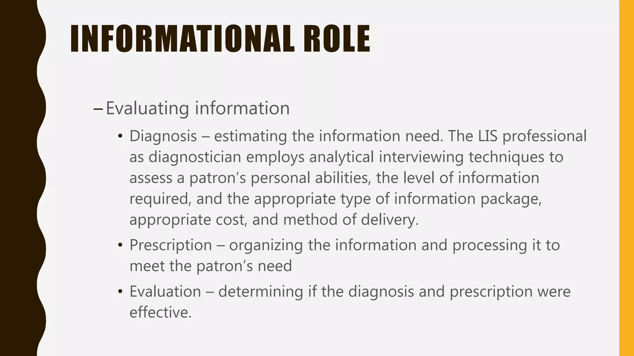 INFORMATIONAL ROLE
–Evaluating information
• Diagnosis – estimating the information need. The LIS professional
as diagnostician employs analytical interviewing techniques to
assess a patron’s personal abilities, the level of information
required, and the appropriate type of information package,
appropriate cost, and method of delivery.
• Prescription – organizing the information and processing it to
meet the patron’s need
• Evaluation – determining if the diagnosis and prescription were
effective.
 