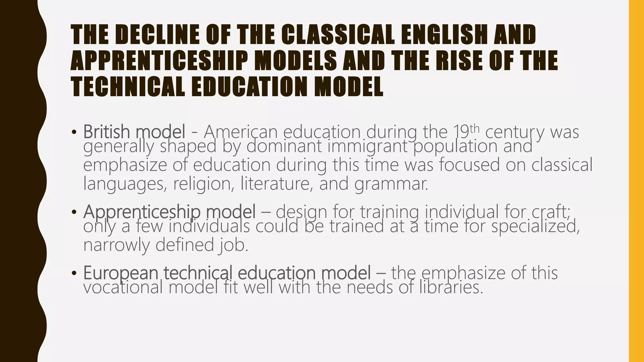 THE DECLINE OF THE CLASSICAL ENGLISH AND
APPRENTICESHIP MODELS AND THE RISE OF THE
TECHNICAL EDUCATION MODEL
• British model - American education during the 19th century was
generally shaped by dominant immigrant population and
emphasize of education during this time was focused on classical
languages, religion, literature, and grammar.
• Apprenticeship model – design for training individual for craft;
only a few individuals could be trained at a time for specialized,
narrowly defined job.
• European technical education model – the emphasize of this
vocational model fit well with the needs of libraries.
 