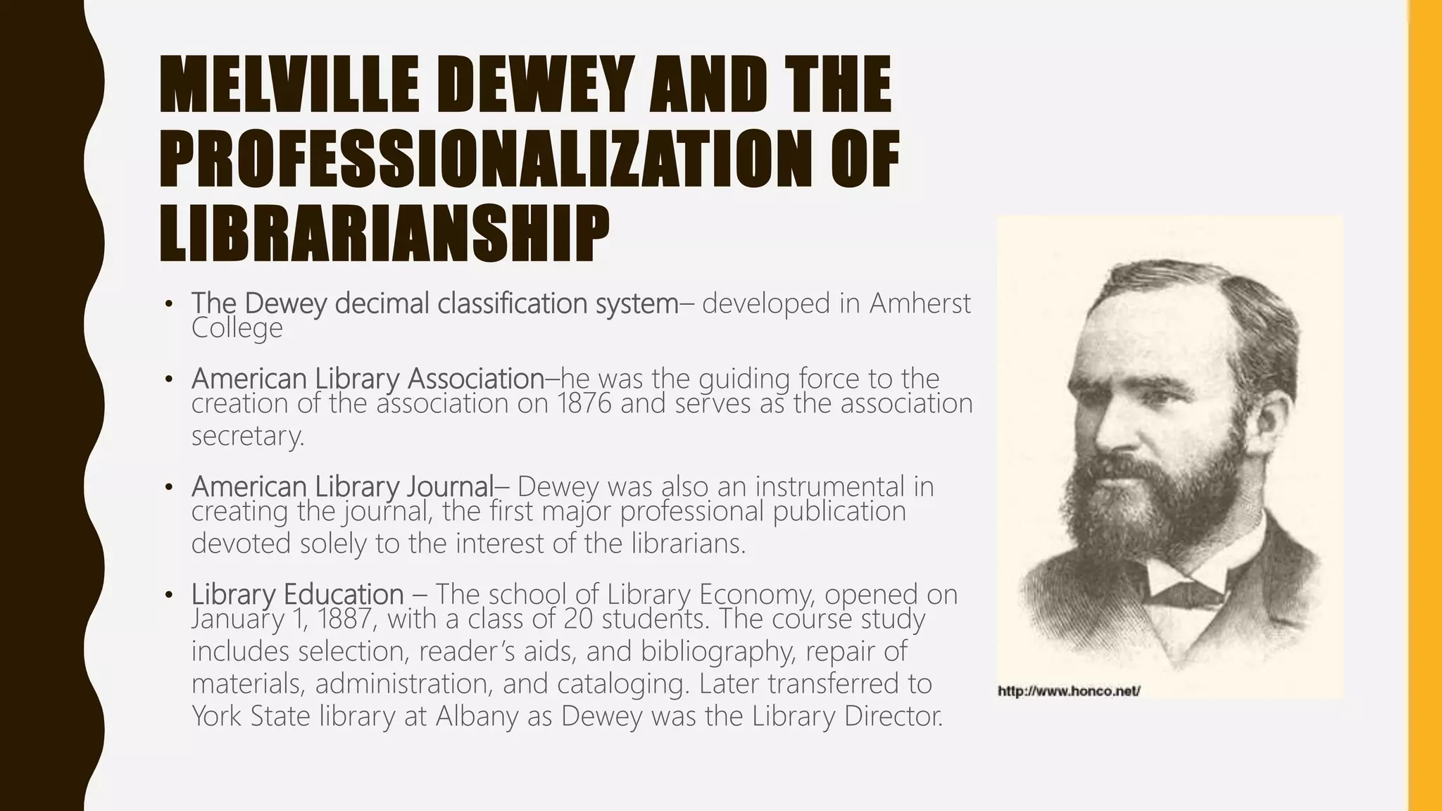 MELVILLE DEWEY AND THE
PROFESSIONALIZATION OF
LIBRARIANSHIP
• The Dewey decimal classification system– developed in Amherst
College
• American Library Association–he was the guiding force to the
creation of the association on 1876 and serves as the association
secretary.
• American Library Journal– Dewey was also an instrumental in
creating the journal, the first major professional publication
devoted solely to the interest of the librarians.
• Library Education – The school of Library Economy, opened on
January 1, 1887, with a class of 20 students. The course study
includes selection, reader’s aids, and bibliography, repair of
materials, administration, and cataloging. Later transferred to
York State library at Albany as Dewey was the Library Director.
 