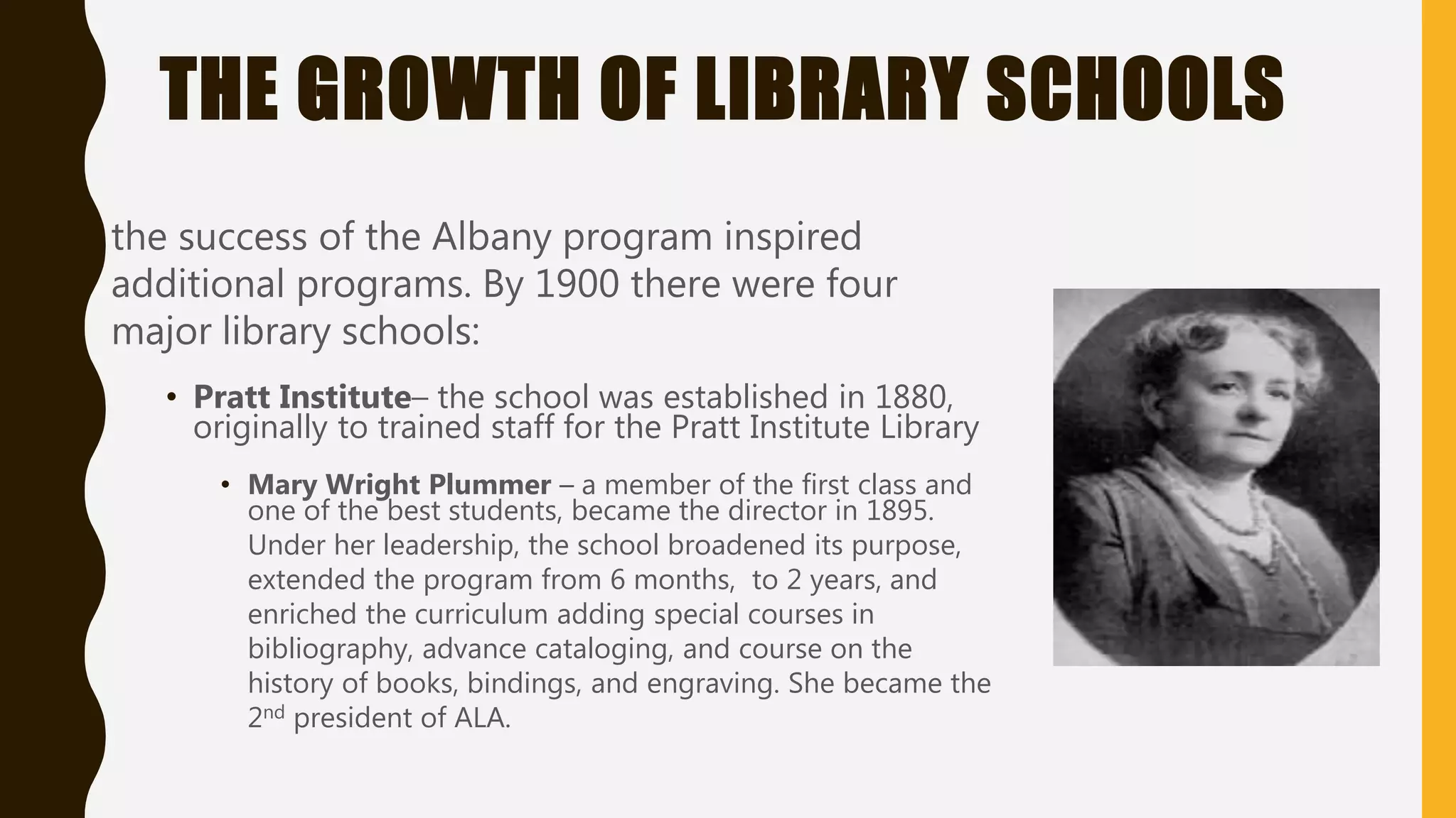 THE GROWTH OF LIBRARY SCHOOLS
the success of the Albany program inspired
additional programs. By 1900 there were four
major library schools:
• Pratt Institute– the school was established in 1880,
originally to trained staff for the Pratt Institute Library
• Mary Wright Plummer – a member of the first class and
one of the best students, became the director in 1895.
Under her leadership, the school broadened its purpose,
extended the program from 6 months, to 2 years, and
enriched the curriculum adding special courses in
bibliography, advance cataloging, and course on the
history of books, bindings, and engraving. She became the
2nd president of ALA.
 
