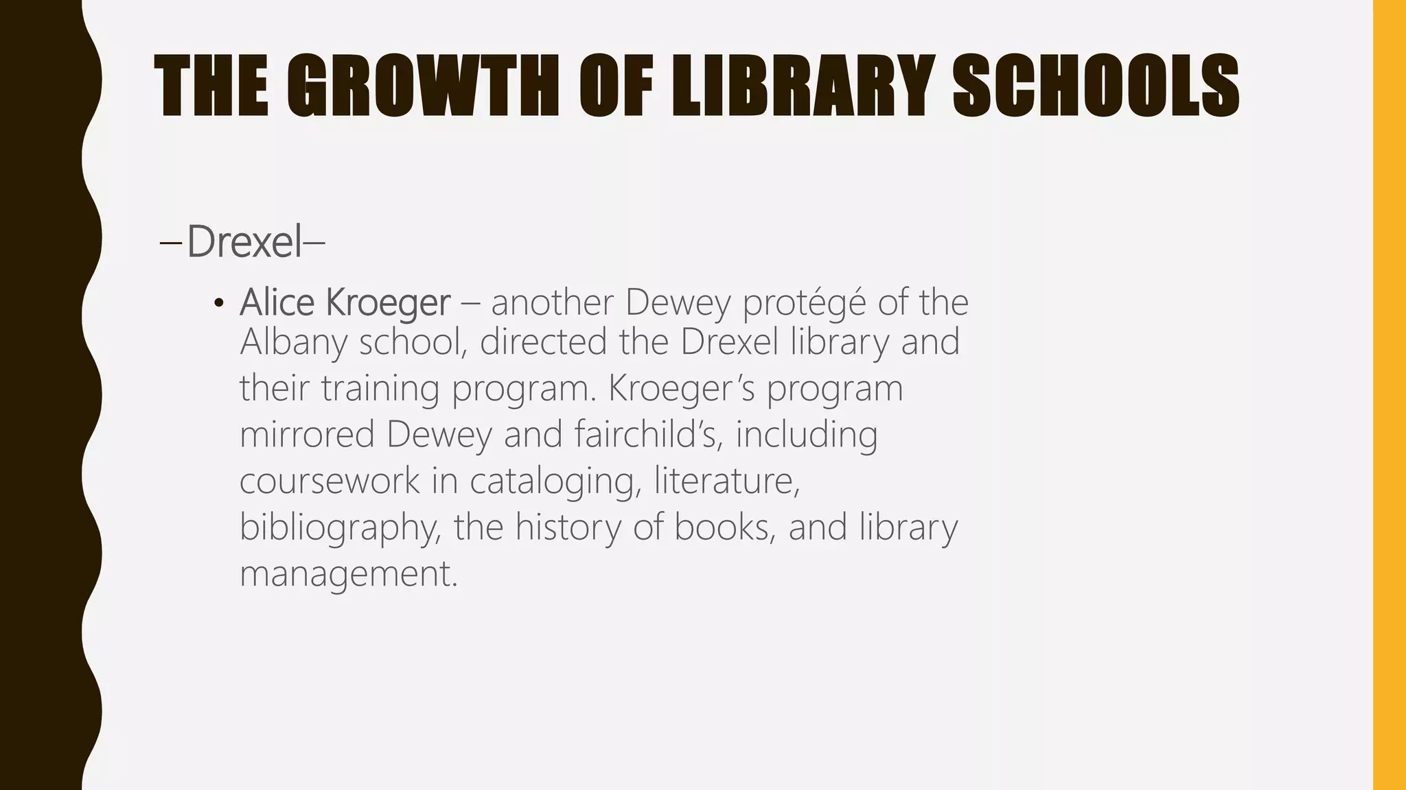 THE GROWTH OF LIBRARY SCHOOLS
–Drexel–
• Alice Kroeger – another Dewey protégé of the
Albany school, directed the Drexel library and
their training program. Kroeger’s program
mirrored Dewey and fairchild’s, including
coursework in cataloging, literature,
bibliography, the history of books, and library
management.
 