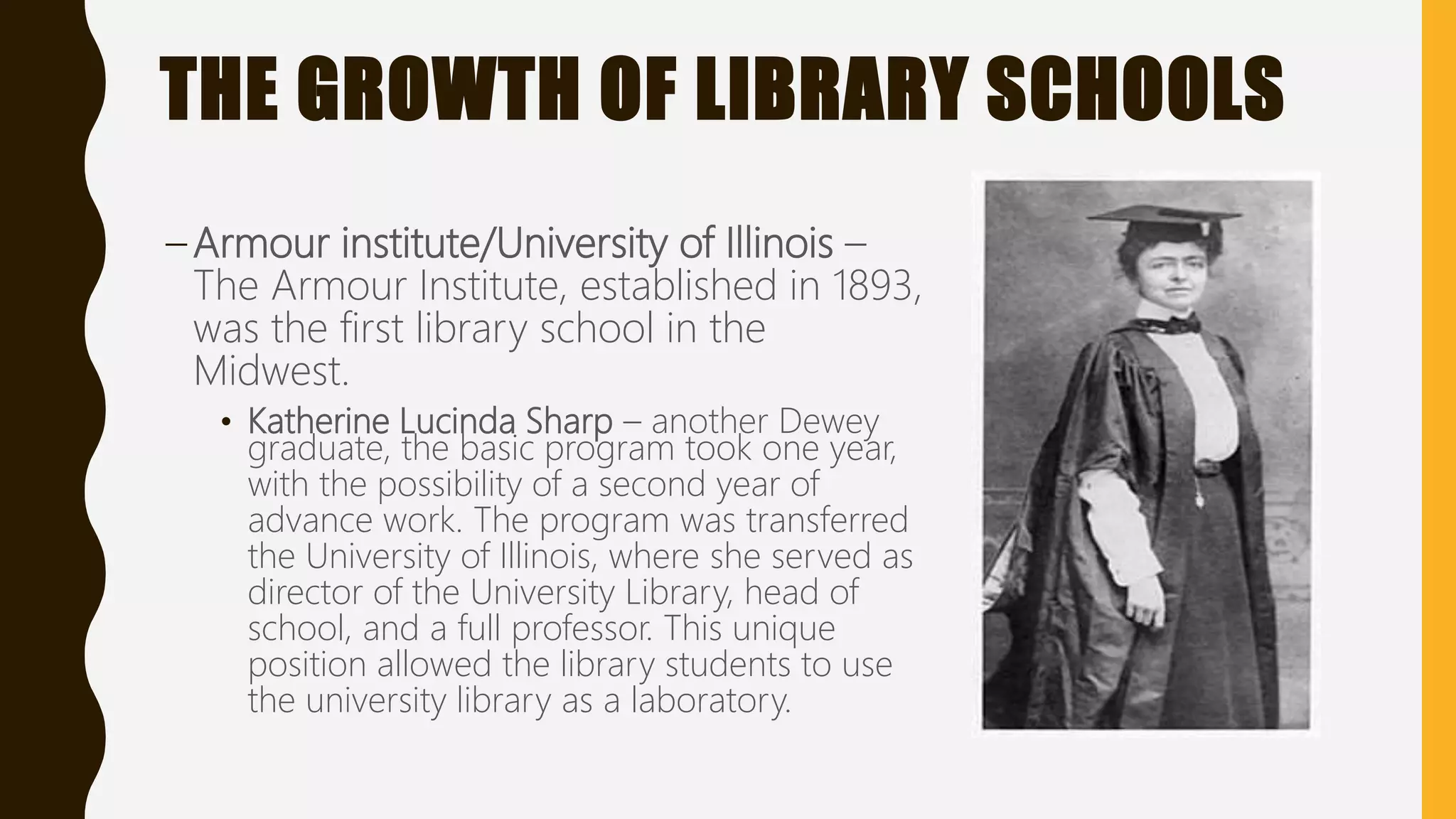 THE GROWTH OF LIBRARY SCHOOLS
– Armour institute/University of Illinois –
The Armour Institute, established in 1893,
was the first library school in the
Midwest.
• Katherine Lucinda Sharp – another Dewey
graduate, the basic program took one year,
with the possibility of a second year of
advance work. The program was transferred
the University of Illinois, where she served as
director of the University Library, head of
school, and a full professor. This unique
position allowed the library students to use
the university library as a laboratory.
 