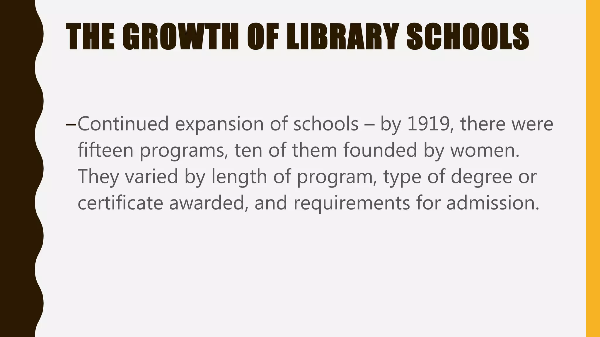 THE GROWTH OF LIBRARY SCHOOLS
–Continued expansion of schools – by 1919, there were
fifteen programs, ten of them founded by women.
They varied by length of program, type of degree or
certificate awarded, and requirements for admission.
 