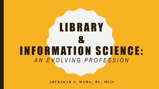 LIBRARY
&
INFORMATION SCIENCE:
A N E V O LV I N G P R O F E S S I O N
ABUBAKAR S. MAMA, RL, MLIS
 