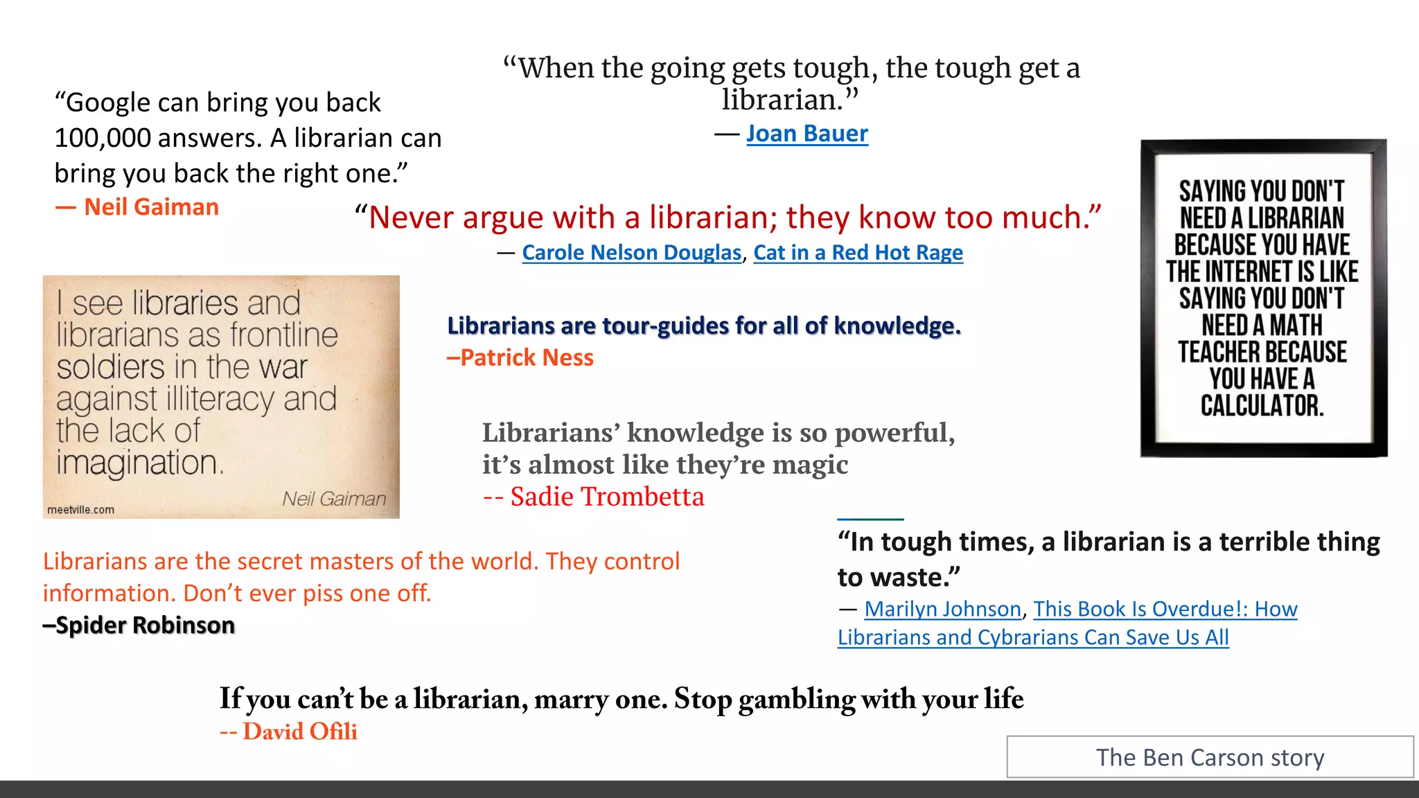 “Google can bring you back
100,000 answers. A librarian can
bring you back the right one.”
― Neil Gaiman
“In tough times, a librarian is a terrible thing
to waste.”
― Marilyn Johnson, This Book Is Overdue!: How
Librarians and Cybrarians Can Save Us All
Librarians are tour-guides for all of knowledge.
–Patrick Ness
Librarians are the secret masters of the world. They control
information. Don’t ever piss one off.
–Spider Robinson
Librarians’ knowledge is so powerful,
it’s almost like they’re magic
-- Sadie Trombetta
The Ben Carson story
“When the going gets tough, the tough get a
librarian.”
― Joan Bauer
“Never argue with a librarian; they know too much.”
― Carole Nelson Douglas, Cat in a Red Hot Rage
 