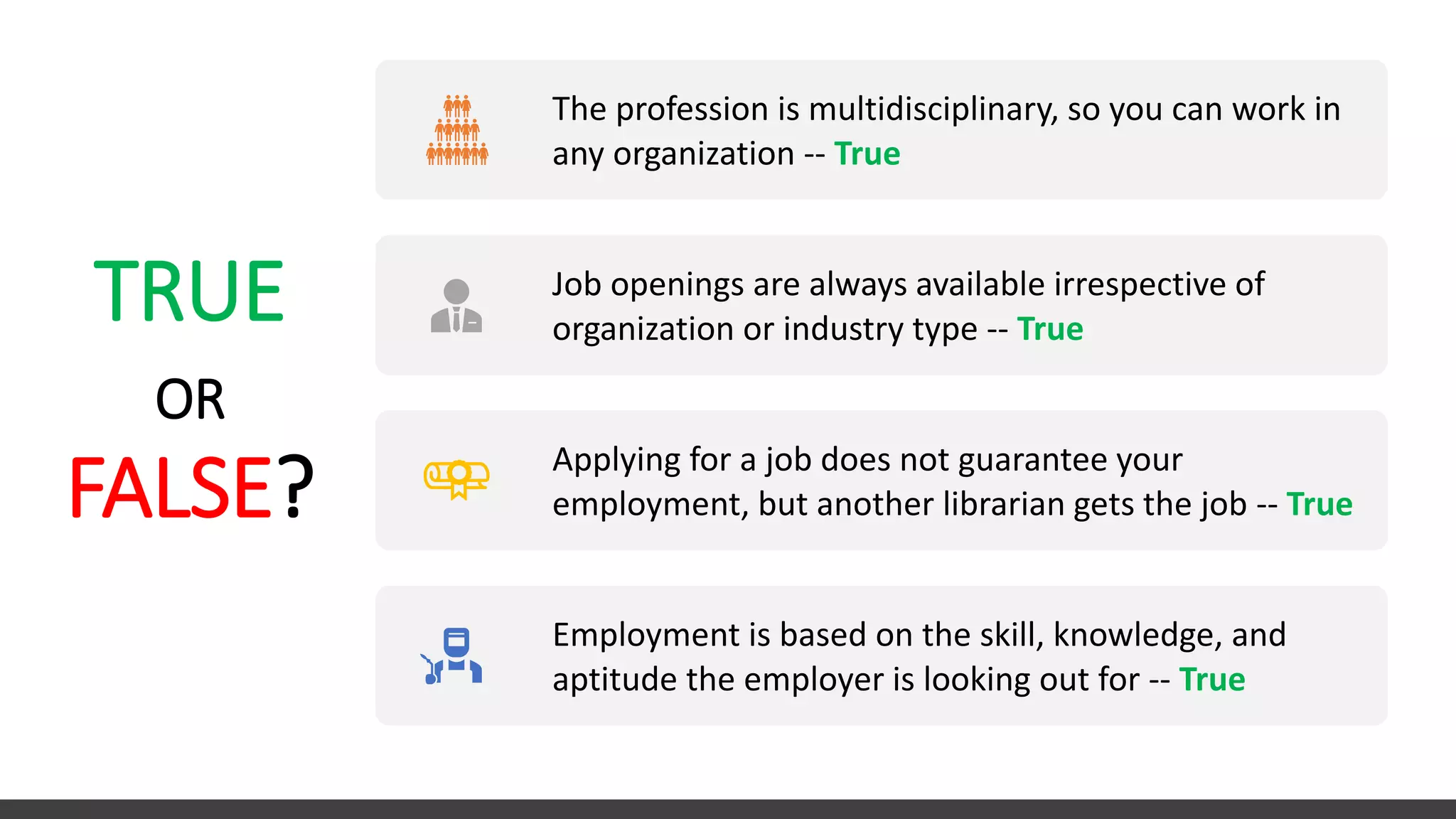 TRUE
OR
FALSE?
The profession is multidisciplinary, so you can work in
any organization -- True
Job openings are always available irrespective of
organization or industry type -- True
Applying for a job does not guarantee your
employment, but another librarian gets the job -- True
Employment is based on the skill, knowledge, and
aptitude the employer is looking out for -- True
 