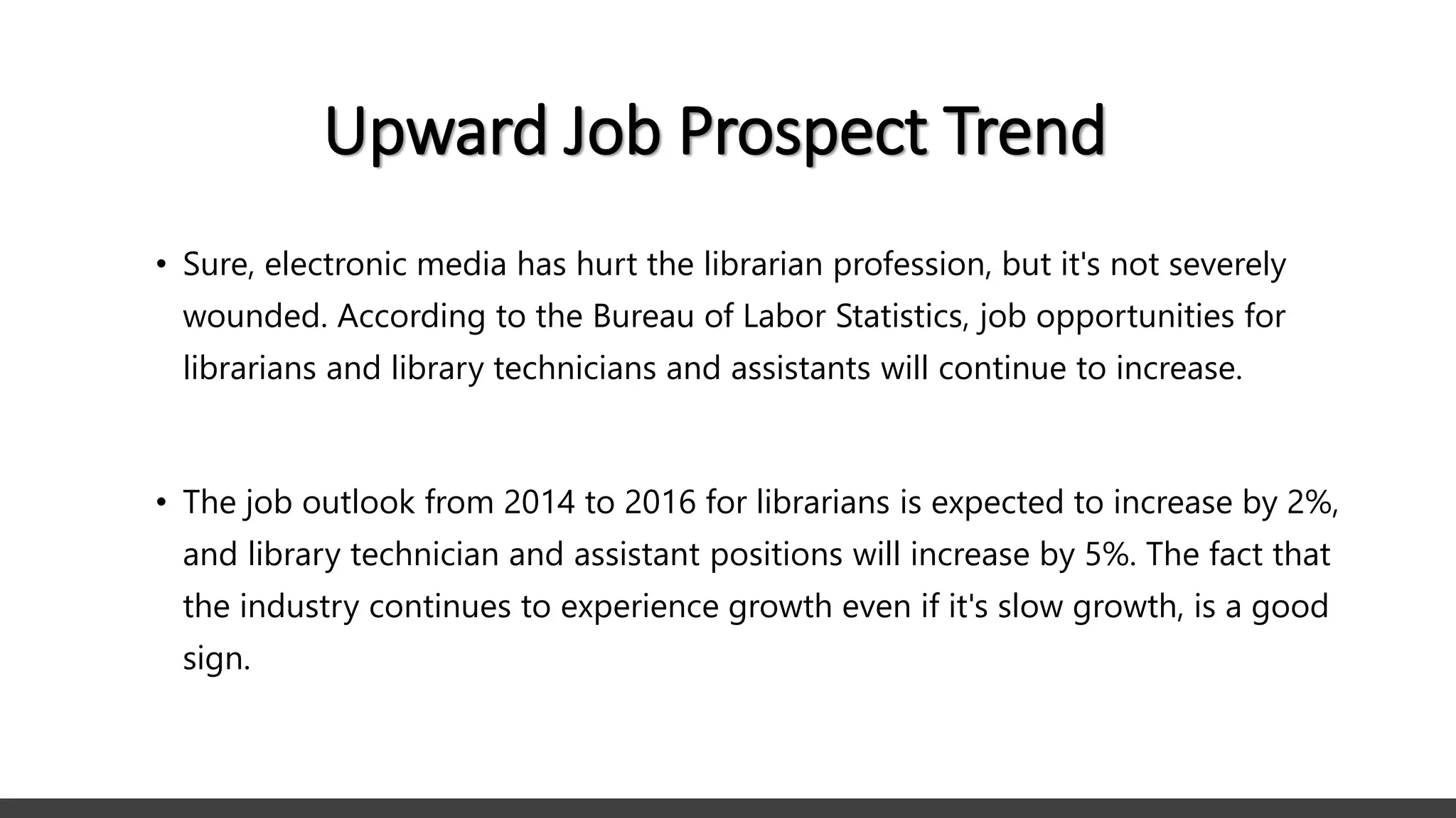 Upward Job Prospect Trend
• Sure, electronic media has hurt the librarian profession, but it's not severely
wounded. According to the Bureau of Labor Statistics, job opportunities for
librarians and library technicians and assistants will continue to increase.
• The job outlook from 2014 to 2016 for librarians is expected to increase by 2%,
and library technician and assistant positions will increase by 5%. The fact that
the industry continues to experience growth even if it's slow growth, is a good
sign.
 