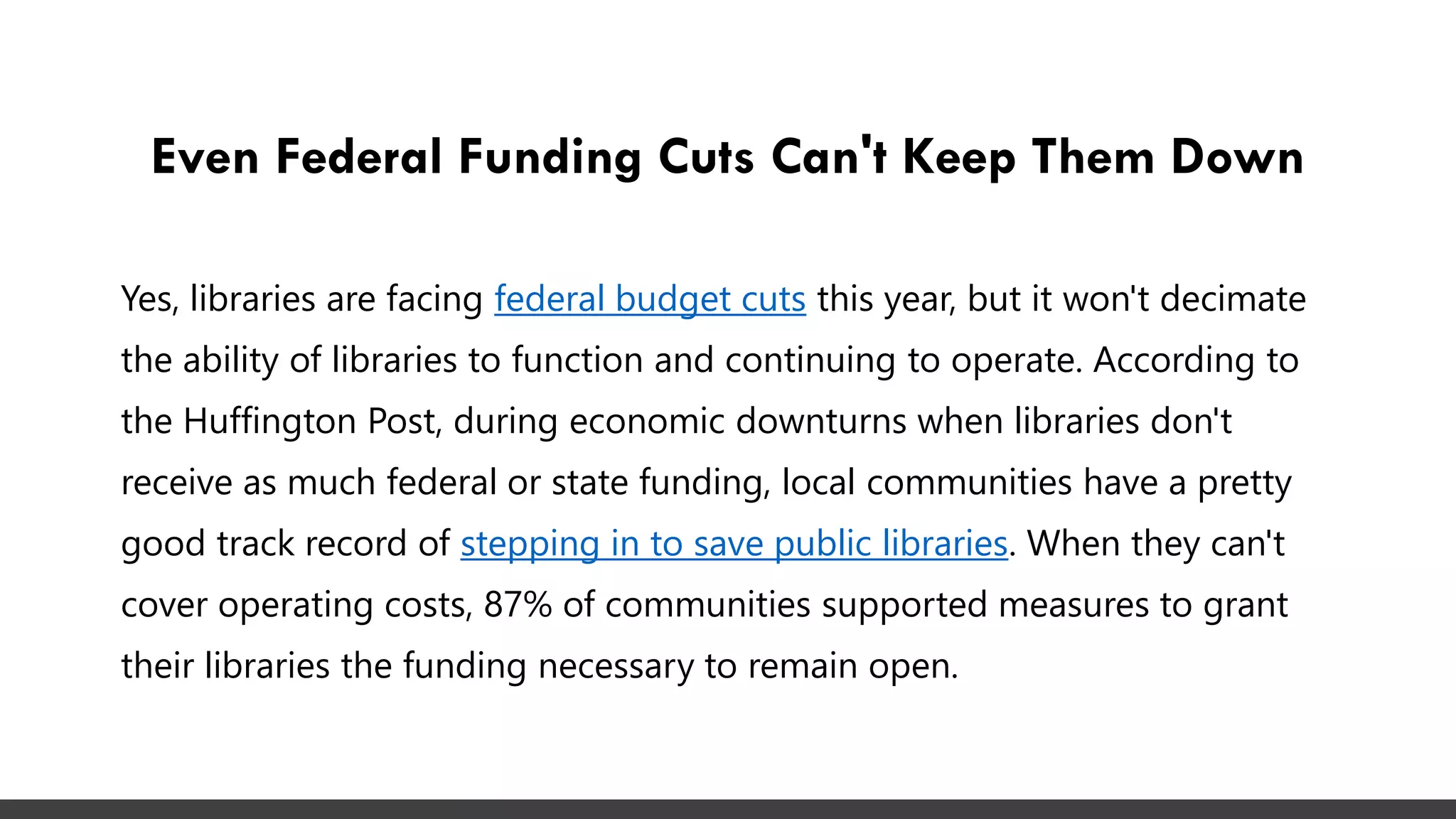 Even Federal Funding Cuts Can't Keep Them Down
Yes, libraries are facing federal budget cuts this year, but it won't decimate
the ability of libraries to function and continuing to operate. According to
the Huffington Post, during economic downturns when libraries don't
receive as much federal or state funding, local communities have a pretty
good track record of stepping in to save public libraries. When they can't
cover operating costs, 87% of communities supported measures to grant
their libraries the funding necessary to remain open.
 