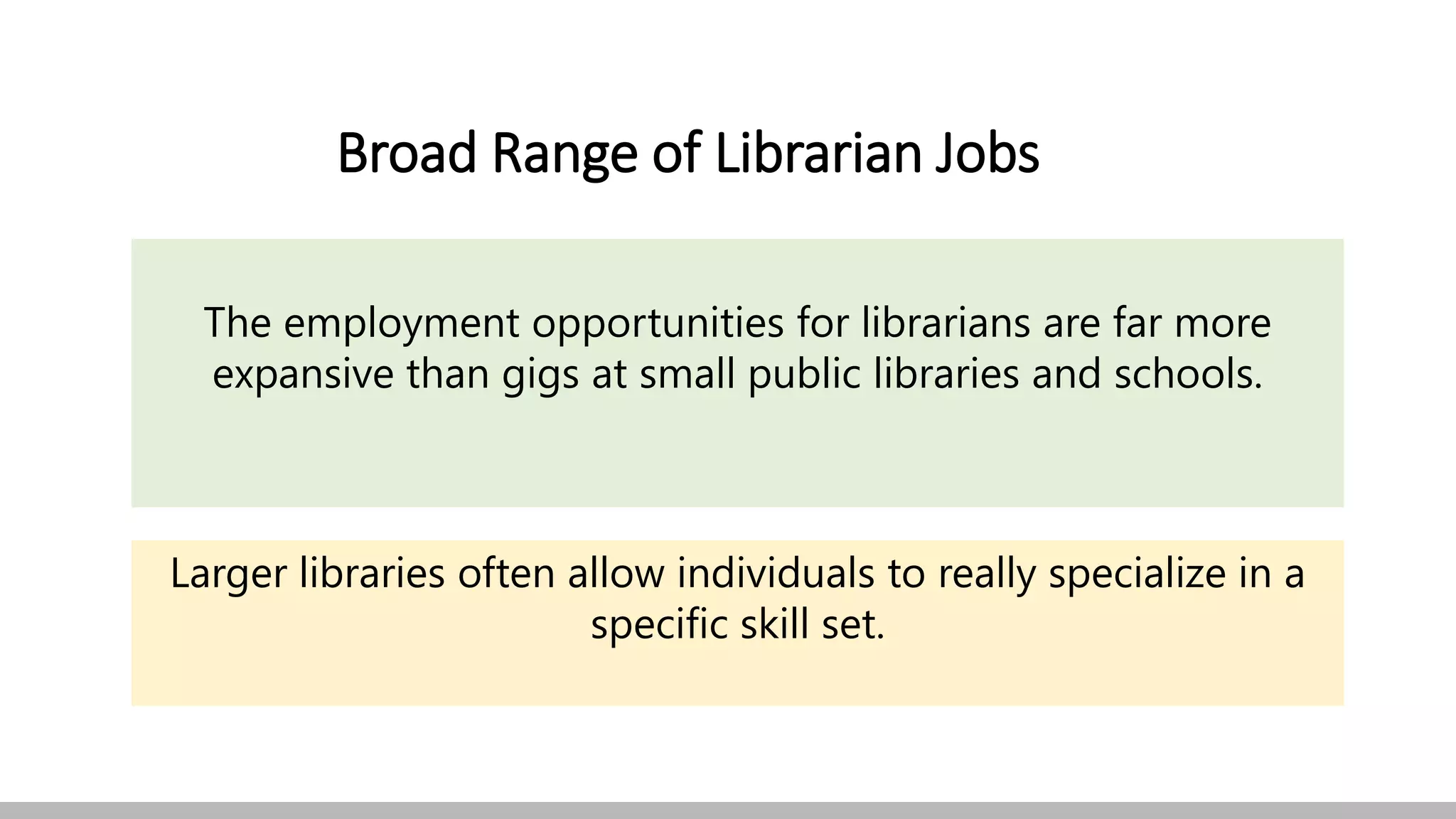 Broad Range of Librarian Jobs
The employment opportunities for librarians are far more
expansive than gigs at small public libraries and schools.
Larger libraries often allow individuals to really specialize in a
specific skill set.
 