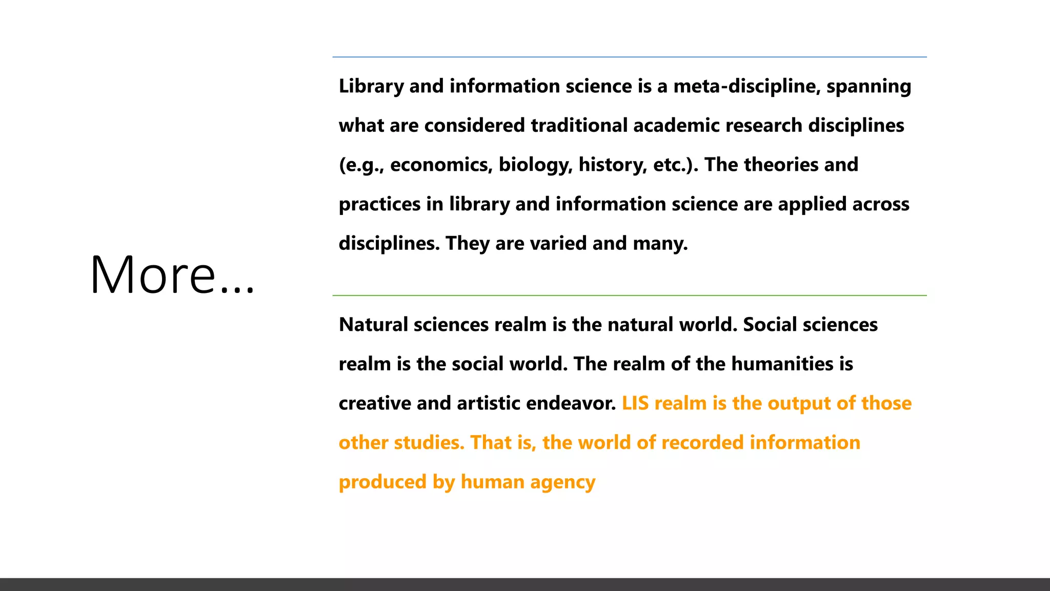 More…
Library and information science is a meta-discipline, spanning
what are considered traditional academic research disciplines
(e.g., economics, biology, history, etc.). The theories and
practices in library and information science are applied across
disciplines. They are varied and many.
Natural sciences realm is the natural world. Social sciences
realm is the social world. The realm of the humanities is
creative and artistic endeavor. LIS realm is the output of those
other studies. That is, the world of recorded information
produced by human agency
 