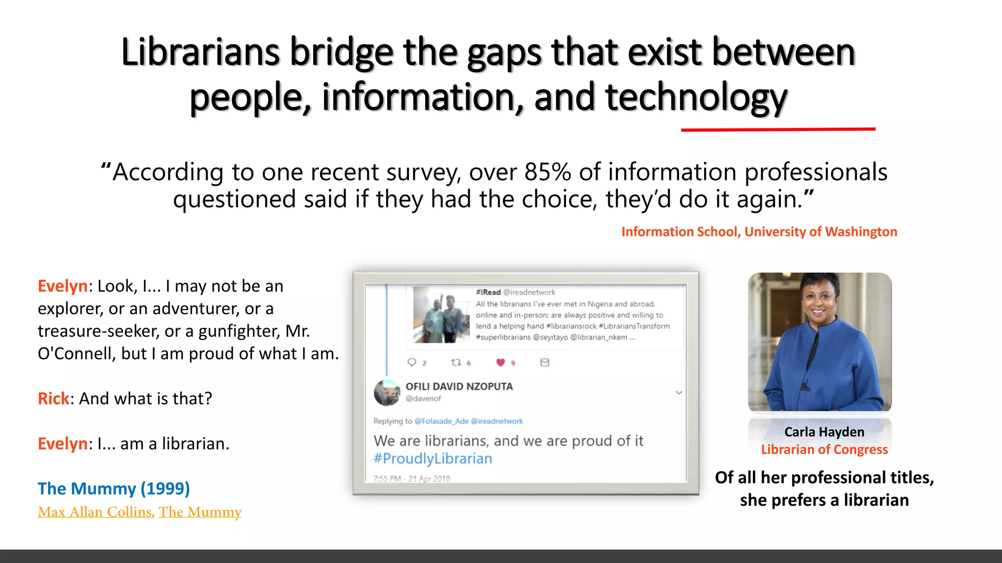 Librarians bridge the gaps that exist between
people, information, and technology
“According to one recent survey, over 85% of information professionals
questioned said if they had the choice, they’d do it again.”
Information School, University of Washington
Evelyn: Look, I... I may not be an
explorer, or an adventurer, or a
treasure-seeker, or a gunfighter, Mr.
O'Connell, but I am proud of what I am.
Rick: And what is that?
Evelyn: I... am a librarian.
The Mummy (1999)
Carla Hayden
Librarian of Congress
Of all her professional titles,
she prefers a librarian
 