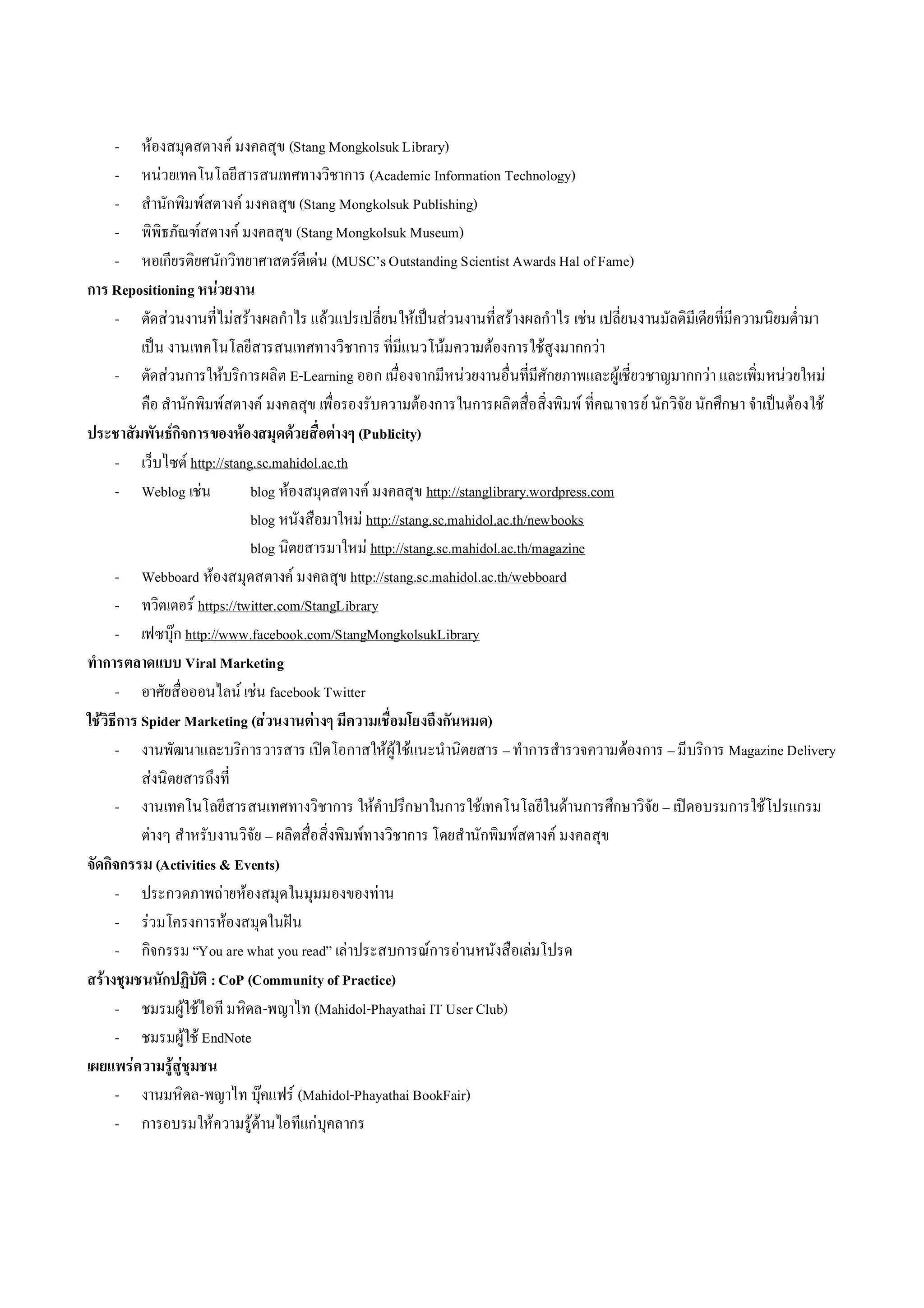 - หองสมุดสตางค มงคลสุข (Stang Mongkolsuk Library)
      - หนวยเทคโนโลยีสารสนเทศทางวิชาการ (Academic Information Technology)
      - สํานักพิมพสตางค มงคลสุข (Stang Mongkolsuk Publishing)
      - พิพิธภัณฑสตางค มงคลสุข (Stang Mongkolsuk Museum)
      - หอเกียรติยศนักวิทยาศาสตรดีเดน (MUSC’s Outstanding Scientist Awards Hal of Fame)
การ Repositioning หนวยงาน
      - ตัดสวนงานที่ไมสรางผลกําไร แลวแปรเปลี่ยนใหเปนสวนงานที่สรางผลกําไร เชน เปลี่ยนงานมัลติมีเดียที่มีความนิยมต่ํามา
           เปน งานเทคโนโลยีสารสนเทศทางวิชาการ ที่มีแนวโนมความตองการใชสูงมากกวา
      - ตัดสวนการใหบริการผลิต E-Learning ออก เนื่องจากมีหนวยงานอื่นที่มีศักยภาพและผูเชี่ยวชาญมากกวา และเพิ่มหนวยใหม
           คือ สํานักพิมพสตางค มงคลสุข เพื่อรองรับความตองการในการผลิตสื่อสิ่งพิมพ ที่คณาจารย นักวิจัย นักศึกษา จําเปนตองใช
ประชาสัมพันธกิจการของหองสมุดดวยสื่อตางๆ (Publicity)
      - เว็บไซต http://stang.sc.mahidol.ac.th
      - Weblog เชน           blog หองสมุดสตางค มงคลสุข http://stanglibrary.wordpress.com
                              blog หนังสือมาใหม http://stang.sc.mahidol.ac.th/newbooks
                              blog นิตยสารมาใหม http://stang.sc.mahidol.ac.th/magazine
      - Webboard หองสมุดสตางค มงคลสุข http://stang.sc.mahidol.ac.th/webboard
      - ทวิตเตอร https://twitter.com/StangLibrary
      - เฟซบุก http://www.facebook.com/StangMongkolsukLibrary
ทําการตลาดแบบ Viral Marketing
      - อาศัยสื่อออนไลน เชน facebook Twitter
ใชวิธีการ Spider Marketing (สวนงานตางๆ มีความเชื่อมโยงถึงกันหมด)
      - งานพัฒนาและบริการวารสาร เปดโอกาสใหผูใชแนะนํานิตยสาร – ทําการสํารวจความตองการ – มีบริการ Magazine Delivery
           สงนิตยสารถึงที่
      - งานเทคโนโลยีสารสนเทศทางวิชาการ ใหคําปรึกษาในการใชเทคโนโลยีในดานการศึกษาวิจัย – เปดอบรมการใชโปรแกรม
           ตางๆ สําหรับงานวิจัย – ผลิตสื่อสิ่งพิมพทางวิชาการ โดยสํานักพิมพสตางค มงคลสุข
จัดกิจกรรม (Activities & Events)
      - ประกวดภาพถายหองสมุดในมุมมองของทาน
      - รวมโครงการหองสมุดในฝน
      - กิจกรรม “You are what you read” เลาประสบการณการอานหนังสือเลมโปรด
สรางชุมชนนักปฏิบัติ : CoP (Community of Practice)
      - ชมรมผูใชไอที มหิดล-พญาไท (Mahidol-Phayathai IT User Club)
      - ชมรมผูใช EndNote
เผยแพรความรูสูชุมชน
      - งานมหิดล-พญาไท บุคแฟร (Mahidol-Phayathai BookFair)
      - การอบรมใหความรูดานไอทีแกบุคลากร
 