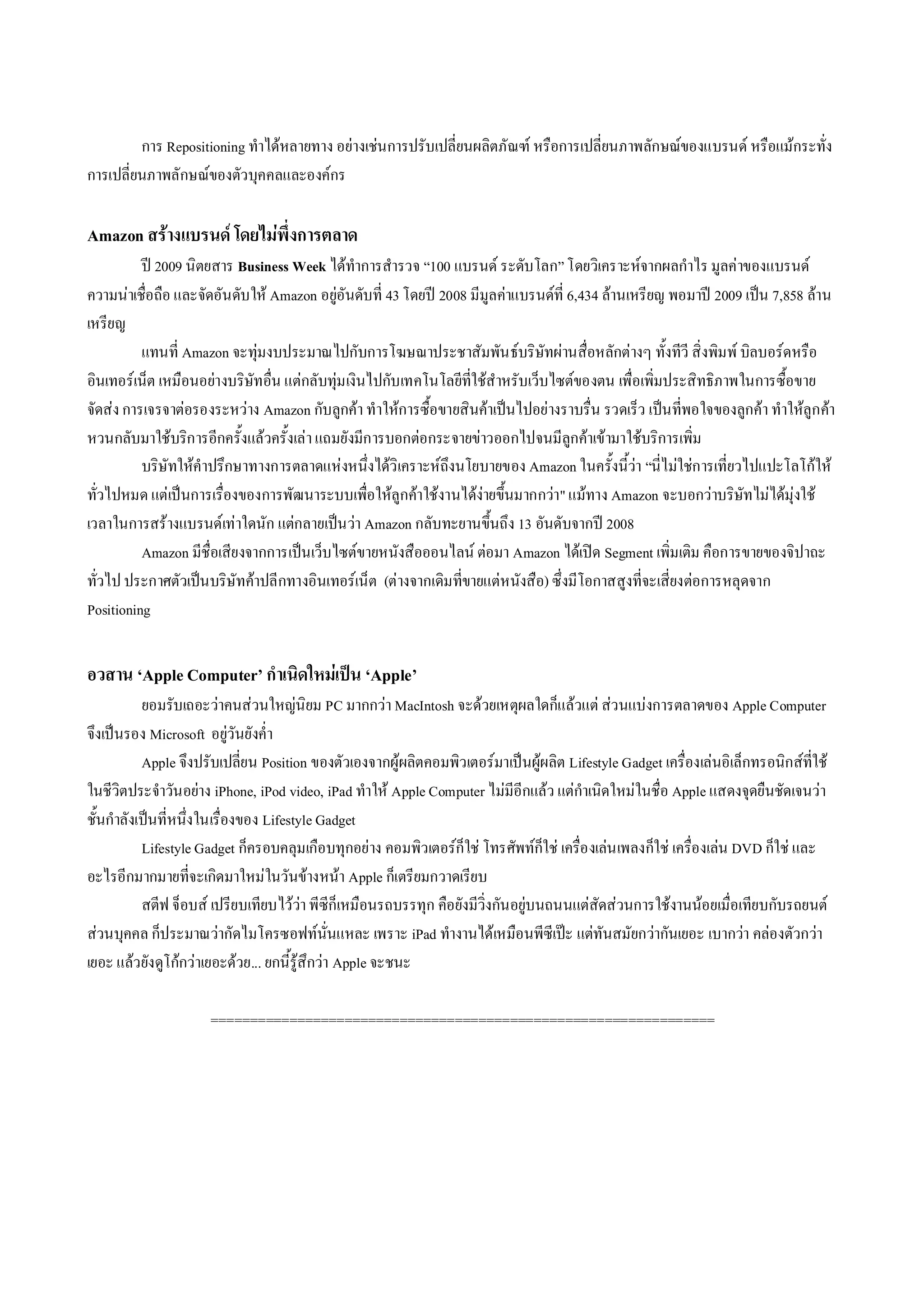 การ Repositioning ทําไดหลายทาง อยางเชนการปรับเปลี่ยนผลิตภัณฑ หรือการเปลี่ยนภาพลักษณของแบรนด หรือแมกระทั่ง
การเปลี่ยนภาพลักษณของตัวบุคคลและองคกร

Amazon สรางแบรนด โดยไมพึ่งการตลาด
          ป 2009 นิตยสาร Business Week ไดทําการสํารวจ “100 แบรนด ระดับโลก” โดยวิเคราะหจากผลกําไร มูลคาของแบรนด
ความนาเชื่อถือ และจัดอันดับให Amazon อยูอันดับที่ 43 โดยป 2008 มีมูลคาแบรนดที่ 6,434 ลานเหรียญ พอมาป 2009 เปน 7,858 ลาน
เหรียญ
          แทนที่ Amazon จะทุมงบประมาณไปกับการโฆษณาประชาสัมพัน ธบริษัทผานสื่อหลักตางๆ ทั้งทีวี สิ่งพิมพ บิลบอรดหรือ
อินเทอรเน็ต เหมือนอยางบริษัทอื่น แตกลับทุม เงินไปกับเทคโนโลยีที่ใชสําหรับเว็บไซตของตน เพื่อเพิ่มประสิทธิภาพในการซื้อขาย
จัดสง การเจรจาตอรองระหวาง Amazon กับลูกคา ทําใหการซื้อขายสินคาเปนไปอยางราบรื่น รวดเร็ว เปนที่พอใจของลูกคา ทําใหลูกคา
หวนกลับมาใชบริการอีกครั้งแลวครั้งเลา แถมยังมีการบอกตอกระจายขาวออกไปจนมีลูกคาเขามาใชบริการเพิ่ม
          บริษัทใหคําปรึกษาทางการตลาดแหงหนึ่งไดวิเคราะหถึงนโยบายของ Amazon ในครั้งนี้วา “นี่ไมใชการเที่ยวไปแปะโลโกให
ทั่วไปหมด แตเปนการเรื่องของการพัฒนาระบบเพื่อใหลูกคาใชงานไดงายขึ้นมากกวา" แมทาง Amazon จะบอกวาบริษัทไมไดมุงใช
เวลาในการสรางแบรนดเทาใดนัก แตกลายเปนวา Amazon กลับทะยานขึ้นถึง 13 อันดับจากป 2008
          Amazon มีชื่อเสียงจากการเปนเว็บไซตขายหนังสือออนไลน ตอมา Amazon ไดเปด Segment เพิ่มเติม คือการขายของจิปาถะ
ทั่วไป ประกาศตัวเปนบริษัทคาปลีกทางอินเทอรเน็ต (ตางจากเดิมที่ขายแตหนังสือ) ซึ่งมีโอกาสสูงที่จะเสี่ยงตอการหลุดจาก
Positioning


อวสาน ‘Apple Computer’ กําเนิดใหมเปน ‘Apple’
           ยอมรับเถอะวาคนสวนใหญนิยม PC มากกวา MacIntosh จะดวยเหตุผลใดก็แลวแต สวนแบงการตลาดของ Apple Computer
จึงเปนรอง Microsoft อยูวันยังค่ํา
           Apple จึงปรับเปลี่ยน Position ของตัวเองจากผูผลิตคอมพิวเตอรมาเปนผูผลิต Lifestyle Gadget เครื่องเลนอิเล็กทรอนิกสที่ใช
ในชีวิตประจําวันอยาง iPhone, iPod video, iPad ทําให Apple Computer ไมมีอีกแลว แตกําเนิดใหมในชื่อ Apple แสดงจุดยืนชัดเจนวา
ชั้นกําลังเปนที่หนึ่งในเรื่องของ Lifestyle Gadget
           Lifestyle Gadget ก็ครอบคลุมเกือบทุกอยาง คอมพิวเตอรก็ใช โทรศัพทก็ใช เครื่อ งเลน เพลงก็ใช เครืองเลน DVD ก็ใช และ
                                                                                                              ่
อะไรอีกมากมายที่จะเกิดมาใหมในวันขางหนา Apple ก็เตรียมกวาดเรียบ
           สตีฟ จ็อบส เปรียบเทียบไววา พีซีก็เหมือนรถบรรทุก คือยังมีวิ่งกันอยูบนถนนแตสัดสวนการใชงานนอยเมื่อเทียบกับรถยนต
สวนบุคคล ก็ประมาณวากัดไมโครซอฟทนั่นแหละ เพราะ iPad ทํางานไดเหมือนพีซีเปะ แตทันสมัยกวากันเยอะ เบากวา คลองตัวกวา
เยอะ แลวยังดูโกกวาเยอะดวย... ยกนี้รูสึกวา Apple จะชนะ

                      ================================================================
 