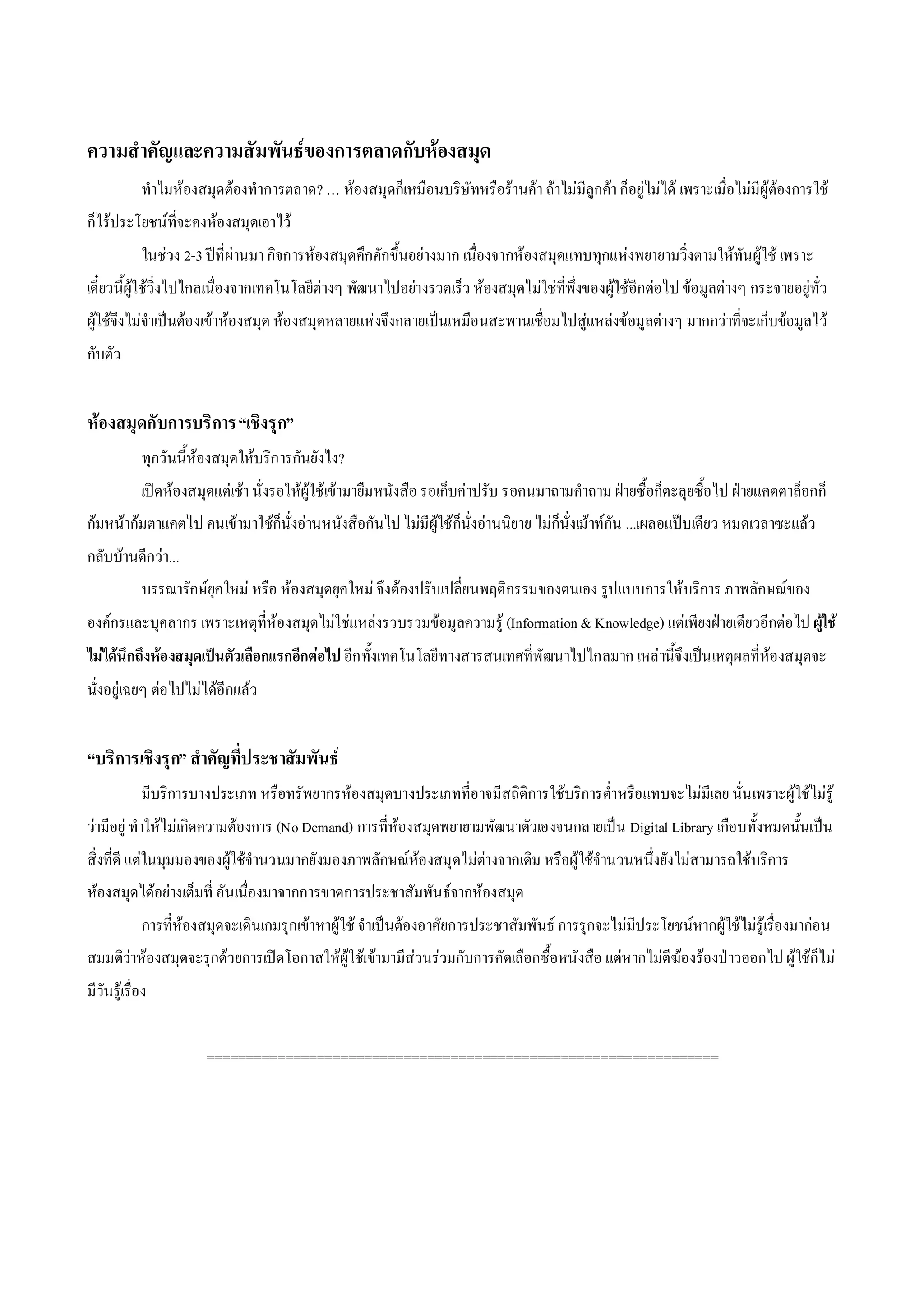 ความสําคัญและความสัมพันธของการตลาดกับหองสมุด
            ทําไมหองสมุดตองทําการตลาด? … หองสมุดก็เหมือนบริษัทหรือรานคา ถาไมมีลูกคา ก็อยูไมได เพราะเมื่อไมมีผูตองการใช
ก็ไรประโยชนที่จะคงหองสมุดเอาไว
            ในชวง 2-3 ปที่ผานมา กิจการหองสมุดคึกคักขึ้นอยางมาก เนื่องจากหองสมุดแทบทุกแหงพยายามวิ่งตามใหทันผูใช เพราะ
เดี๋ยวนี้ผูใชวิ่งไปไกลเนื่องจากเทคโนโลยีตางๆ พัฒนาไปอยางรวดเร็ว หองสมุดไมใชที่พึ่งของผูใชอีกตอไป ขอมูลตางๆ กระจายอยูทั่ว
ผูใชจึงไมจําเปนตอ งเขาหองสมุด หอ งสมุดหลายแหงจึงกลายเปนเหมือนสะพานเชื่อมไปสูแหลงขอมูลตางๆ มากกวาที่จะเก็บขอมูลไว
กับตัว


หองสมุดกับการบริการ “เชิงรุก”
            ทุกวันนี้หองสมุดใหบริการกันยังไง?
            เปดหองสมุดแตเชา นั่งรอใหผูใชเขามายืมหนังสือ รอเก็บคาปรับ รอคนมาถามคําถาม ฝายซื้อก็ตะลุยซื้อไป ฝายแคตตาล็อกก็
กมหนากมตาแคตไป คนเขามาใชก็นั่งอานหนังสือกันไป ไมมีผูใชก็นั่งอานนิยาย ไมก็นั่งเมาทกัน ...เผลอแปบเดียว หมดเวลาซะแลว
กลับบานดีกวา...
            บรรณารักษยุคใหม หรือ หองสมุดยุคใหม จึงตองปรับเปลี่ยนพฤติกรรมของตนเอง รูปแบบการใหบริการ ภาพลักษณของ
องคกรและบุคลากร เพราะเหตุทหองสมุดไมใชแหลงรวบรวมขอมูลความรู (Information & Knowledge) แตเพียงฝายเดียวอีกตอไป ผูใช
                           ี่
ไมไดนึกถึงหองสมุดเปนตัวเลือกแรกอีกตอไป อีกทั้งเทคโนโลยีทางสารสนเทศที่พัฒนาไปไกลมาก เหลานี้จึงเปน เหตุผลที่หองสมุดจะ
นั่งอยูเฉยๆ ตอไปไมไดอีกแลว


“บริการเชิงรุก” สําคัญที่ประชาสัมพันธ
            มีบริการบางประเภท หรือทรัพยากรหองสมุดบางประเภทที่อ าจมีสถิติการใชบริการต่ําหรือแทบจะไมมีเลย นั่น เพราะผูใชไมรู
วามีอยู ทําใหไมเกิดความตองการ (No Demand) การที่หองสมุดพยายามพัฒนาตัวเองจนกลายเปน Digital Library เกือบทั้งหมดนั้นเปน
สิ่งที่ดี แตในมุมมองของผูใชจํานวนมากยังมองภาพลักษณหองสมุดไมตางจากเดิม หรือผูใชจํานวนหนึ่งยังไมสามารถใชบริการ
หองสมุดไดอยางเต็มที่ อันเนื่องมาจากการขาดการประชาสัมพันธจากหองสมุด
            การที่หองสมุดจะเดินเกมรุกเขาหาผูใช จําเปนตองอาศัยการประชาสัมพันธ การรุกจะไมมีประโยชนหากผูใชไมรูเรื่องมากอน
สมมติวาหองสมุดจะรุกดวยการเปดโอกาสใหผูใชเขามามีสวนรวมกับการคัดเลือกซื้อหนังสือ แตหากไมตีฆองรองปาวออกไป ผูใชก็ไม
มีวันรูเรื่อง


                       =================================================================
 