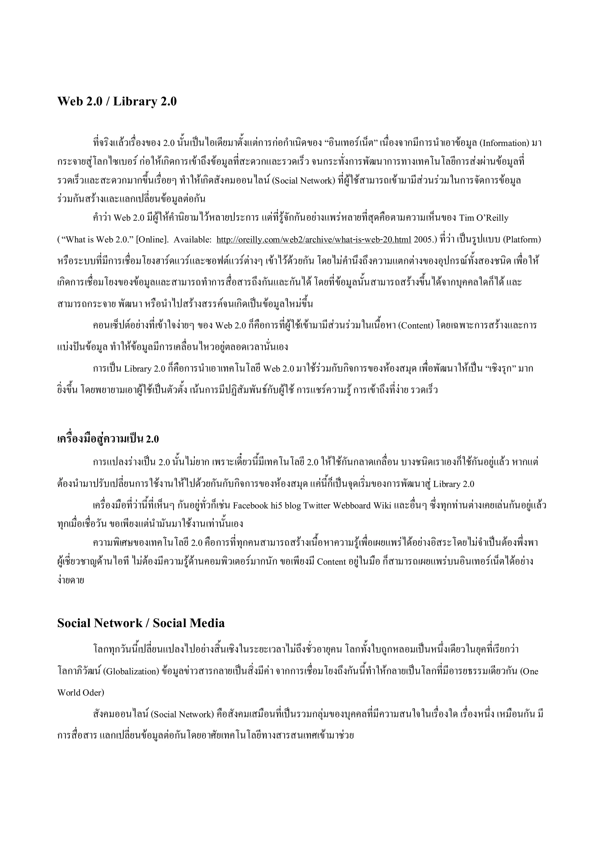 Web 2.0 / Library 2.0

         ทีจริงแลวเรื่องของ 2.0 นั้นเปนไอเดียมาตั้งแตการกอกําเนิดของ “อินเทอรเน็ต” เนื่องจากมีการนําเอาขอมูล (Information) มา
           ่
กระจายสูโลกไซเบอร กอใหเกิดการเขาถึงขอมูลที่สะดวกและรวดเร็ว จนกระทั่งการพัฒนาการทางเทคโนโลยีการสงผานขอมูลที่
รวดเร็วและสะดวกมากขึ้นเรื่อยๆ ทําใหเกิดสังคมออนไลน (Social Network) ที่ผูใชสามารถเขามามีสวนรวมในการจัดการขอมูล
รวมกันสรางและแลกเปลี่ยนขอมูลตอกัน
         คําวา Web 2.0 มีผูใหคํานิยามไวหลายประการ แตที่รูจักกันอยางแพรหลายที่สุดคือตามความเห็นของ Tim O’Reilly
( “What is Web 2.0.” [Online]. Available: http://oreilly.com/web2/archive/what-is-web-20.html 2005.) ที่วา เปนรูปแบบ (Platform)
หรือระบบที่มีการเชื่อมโยงฮารดแวรและซอฟตแวรตางๆ เขาไวดว ยกัน โดยไมคํานึงถึงความแตกตางของอุปกรณทั้งสองชนิด เพื่อ ให
เกิดการเชื่อมโยงของขอมูลและสามารถทําการสื่อสารถึงกันและกันได โดยที่ขอมูลนั้นสามารถสรางขึ้นไดจากบุคคลใดก็ได และ
สามารถกระจาย พัฒนา หรือนําไปสรางสรรคจนเกิดเปนขอมูลใหมขึ้น
          คอนเซ็ปตอยางที่เขาใจงายๆ ของ Web 2.0 ก็คือการที่ผูใชเขามามีสวนรวมในเนื้อหา (Content) โดยเฉพาะการสรางและการ
แบงปนขอมูล ทําใหขอมูลมีการเคลื่อนไหวอยูตลอดเวลานั่นเอง
          การเปน Library 2.0 ก็คือการนําเอาเทคโนโลยี Web 2.0 มาใชรวมกับกิจการของหองสมุด เพื่อพัฒนาใหเปน “เชิงรุก” มาก
ยิ่งขึ้น โดยพยายามเอาผูใชเปนตัวตั้ง เนนการมีปฏิสัมพันธกับผูใช การแชรความรู การเขาถึงที่งาย รวดเร็ว


เครื่องมือสูความเปน 2.0
          การแปลงรางเปน 2.0 นั้นไมยาก เพราะเดี๋ยวนี้มีเทคโนโลยี 2.0 ใหใชกันกลาดเกลื่อน บางชนิดเราเองก็ใชกันอยูแลว หากแต
ตองนํามาปรับเปลี่ยนการใชงานใหไปดวยกันกับกิจการของหองสมุด แคนี้ก็เปนจุดเริ่มของการพัฒนาสู Library 2.0
            เครื่องมือที่วานี้ที่เห็นๆ กันอยูทั่วก็เชน Facebook hi5 blog Twitter Webboard Wiki และอื่นๆ ซึ่งทุกทานตางเคยเลนกันอยูแลว
ทุกเมื่อเชื่อวัน ขอเพียงแตนํามันมาใชงานเทานั้นเอง
            ความพิเศษของเทคโนโลยี 2.0 คือ การที่ทุกคนสามารถสรางเนื้อ หาความรูเพื่อเผยแพรไดอยางอิสระโดยไมจําเปนตองพึ่งพา
ผูเชี่ยวชาญดานไอที ไมตองมีความรูดานคอมพิวเตอรมากนัก ขอเพียงมี Content อยูในมือ ก็สามารถเผยแพรบนอินเทอรเน็ตไดอยาง
งายดาย


Social Network / Social Media
          โลกทุกวันนี้เปลี่ยนแปลงไปอยางสิ้นเชิงในระยะเวลาไมถึงชั่วอายุคน โลกทั้งใบถูกหลอมเปนหนึ่งเดียวในยุคที่เรียกวา
โลกาภิวัฒน (Globalization) ขอมูลขาวสารกลายเปนสิ่งมีคา จากการเชื่อมโยงถึงกันนี้ทําใหกลายเปนโลกที่มีอารยธรรมเดียวกัน (One
World Oder)
          สังคมออนไลน (Social Network) คือสังคมเสมือนที่เปนรวมกลุมของบุคคลที่มีความสนใจในเรื่องใด เรื่องหนึ่ง เหมือนกัน มี
การสื่อสาร แลกเปลี่ยนขอมูลตอกันโดยอาศัยเทคโนโลยีทางสารสนเทศเขามาชวย
 