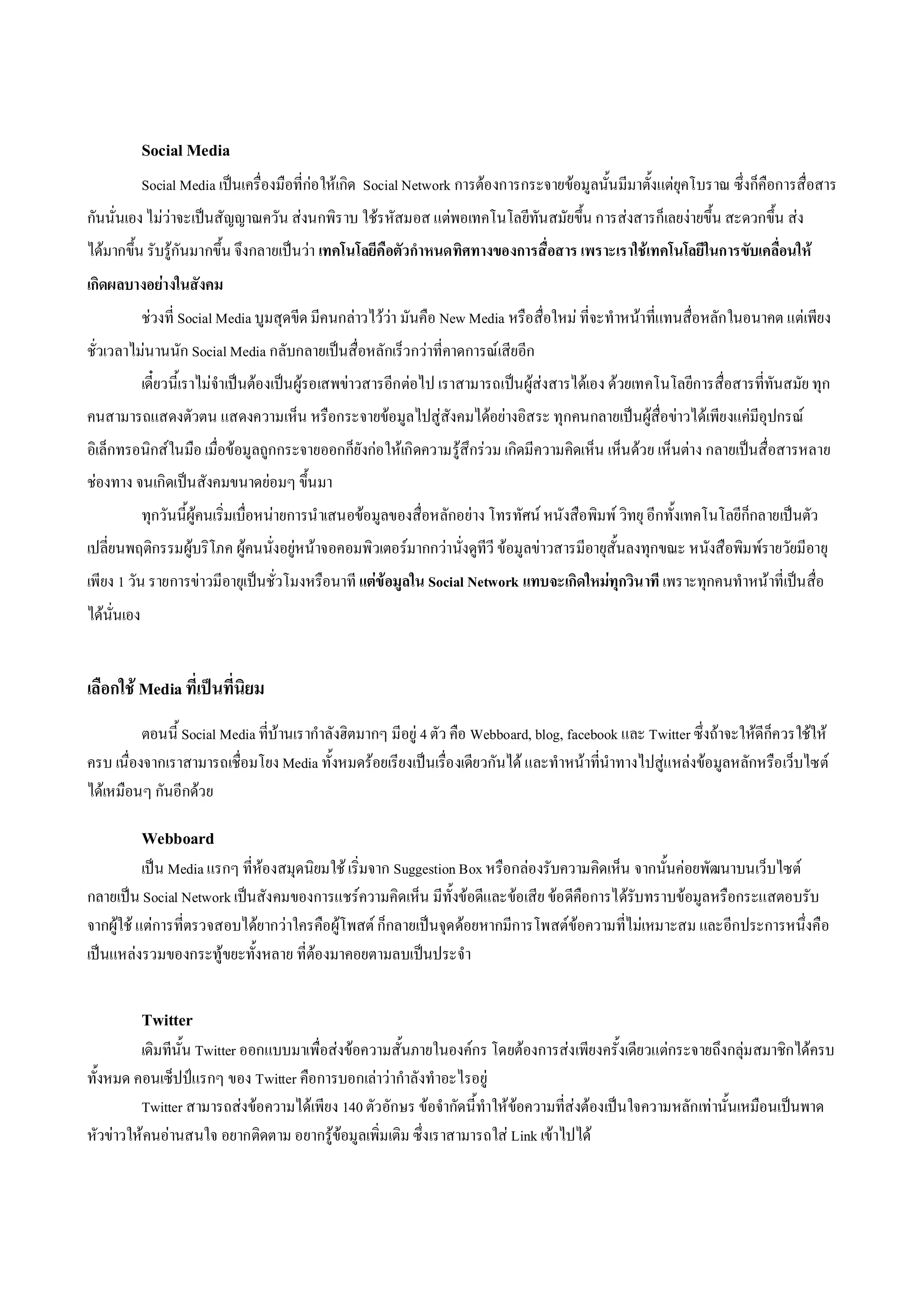 Social Media
             Social Media เปนเครื่องมือที่กอ ใหเกิด Social Network การตองการกระจายขอมูลนั้นมีมาตั้งแตยุคโบราณ ซึ่งก็คือการสื่อสาร
กันนั่นเอง ไมวาจะเปนสัญญาณควัน สงนกพิราบ ใชรหัสมอส แตพอเทคโนโลยีทันสมัยขึ้น การสงสารก็เลยงายขึ้น สะดวกขึ้น สง
ไดมากขึ้น รับรูกันมากขึ้น จึงกลายเปนวา เทคโนโลยีคือตัวกําหนดทิศทางของการสื่อสาร เพราะเราใชเทคโนโลยีในการขับเคลื่อนให
เกิดผลบางอยางในสังคม
             ชวงที่ Social Media บูมสุดขีด มีคนกลาวไววา มันคือ New Media หรือสื่อใหม ที่จะทําหนาที่แทนสื่อหลักในอนาคต แตเพียง
ชั่วเวลาไมนานนัก Social Media กลับกลายเปนสื่อหลักเร็วกวาที่คาดการณเสียอีก
             เดี๋ยวนี้เราไมจําเปนตองเปนผูรอเสพขาวสารอีกตอไป เราสามารถเปนผูสงสารไดเอง ดวยเทคโนโลยีการสื่อสารที่ทันสมัย ทุก
คนสามารถแสดงตัวตน แสดงความเห็น หรือกระจายขอมูลไปสูสังคมไดอยางอิสระ ทุกคนกลายเปนผูสื่อขาวไดเพียงแคมีอุปกรณ
อิเล็กทรอนิกสในมือ เมื่อขอมูลถูกกระจายออกก็ยังกอ ใหเกิดความรูสึกรวม เกิดมีความคิดเห็น เห็นดวย เห็นตาง กลายเปนสื่อสารหลาย
ชองทาง จนเกิดเปนสังคมขนาดยอมๆ ขึ้นมา
             ทุกวันนี้ผูคนเริ่มเบื่อหนายการนําเสนอขอมูลของสื่อหลักอยาง โทรทัศน หนังสือพิมพ วิทยุ อีกทั้งเทคโนโลยีก็กลายเปนตัว
เปลี่ยนพฤติกรรมผูบริโภค ผูคนนั่งอยูหนาจอคอมพิวเตอรมากกวานั่งดูทีวี ขอมูลขาวสารมีอายุสั้นลงทุกขณะ หนังสือพิมพรายวัยมีอายุ
เพียง 1 วัน รายการขาวมีอายุเปนชั่วโมงหรือนาที แตขอมูลใน Social Network แทบจะเกิดใหมทุกวิน าที เพราะทุกคนทําหนาที่เปนสื่อ
ไดนั่นเอง


เลือกใช Media ที่เปนที่นิยม
          ตอนนี้ Social Media ที่บานเรากําลังฮิตมากๆ มีอยู 4 ตัว คือ Webboard, blog, facebook และ Twitter ซึ่งถาจะใหดีก็ควรใชให
ครบ เนื่องจากเราสามารถเชือมโยง Media ทั้งหมดรอยเรียงเปนเรื่อ งเดียวกันได และทําหนาที่นําทางไปสูแหลงขอมูลหลักหรือ เว็บไซต
                          ่
ไดเหมือนๆ กันอีกดวย

             Webboard
           เปน Media แรกๆ ที่หองสมุดนิยมใช เริ่มจาก Suggestion Box หรือกลองรับความคิดเห็น จากนั้นคอยพัฒนาบนเว็บไซต
กลายเปน Social Network เปนสังคมของการแชรความคิดเห็น มีทั้งขอดีและขอเสีย ขอ ดีคือการไดรับทราบขอมูลหรือกระแสตอบรับ
จากผูใช แตการที่ตรวจสอบไดยากวาใครคือผูโพสต ก็กลายเปนจุดดอยหากมีการโพสตขอความที่ไมเหมาะสม และอีกประการหนึ่งคือ
เปนแหลงรวมของกระทูขยะทั้งหลาย ที่ตองมาคอยตามลบเปนประจํา


             Twitter
         เดิมทีนั้น Twitter ออกแบบมาเพื่อสงขอความสั้นภายในองคกร โดยตองการสงเพียงครั้งเดียวแตกระจายถึงกลุมสมาชิกไดครบ
ทั้งหมด คอนเซ็ปปแรกๆ ของ Twitter คือการบอกเลาวากําลังทําอะไรอยู
         Twitter สามารถสงขอความไดเพียง 140 ตัวอักษร ขอจํากัดนี้ทําใหขอความที่สงตองเปนใจความหลักเทานั้นเหมือนเปนพาด
หัวขาวใหคนอานสนใจ อยากติดตาม อยากรูขอมูลเพิ่มเติม ซึ่งเราสามารถใส Link เขาไปได
 