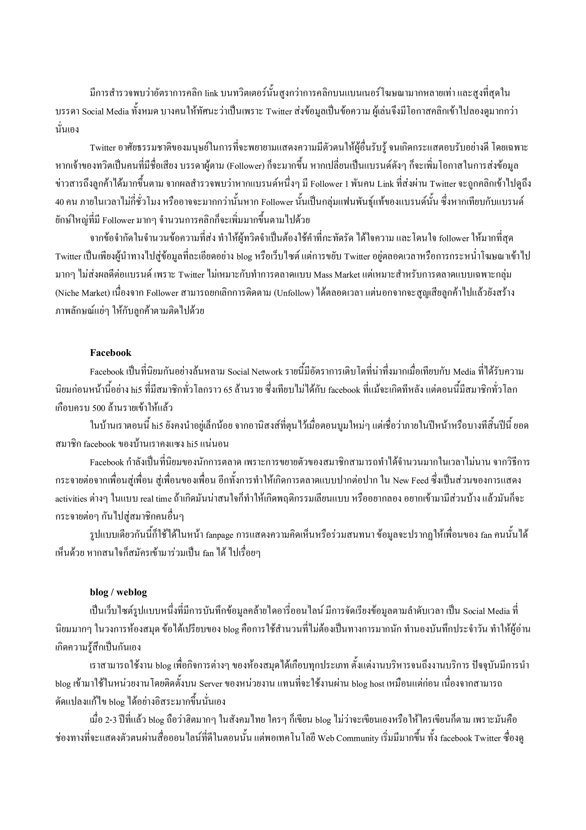 มีการสํารวจพบวาอัตราการคลิก link บนทวิตเตอรนั้นสูงกวาการคลิกบนแบนเนอรโฆษณามากหลายเทา และสูงที่สุดใน
บรรดา Social Media ทั้งหมด บางคนใหทัศนะวาเปนเพราะ Twitter สงขอมูลเปนขอความ ผูเลนจึงมีโอกาสคลิกเขาไปลองดูมากกวา
นั่นเอง
          Twitter อาศัยธรรมชาติของมนุษยในการที่จะพยายามแสดงความมีตัวตนใหผูอื่นรับรู จนเกิดกระแสตอบรับอยางดี โดยเฉพาะ
หากเจาของทวิตเปนคนที่มีชื่อเสียง บรรดาผูตาม (Follower) ก็จะมากขึ้น หากเปลี่ยนเปนแบรนดดังๆ ก็จะเพิ่มโอกาสในการสงขอมูล
ขาวสารถึงลูกคาไดมากขึ้นตาม จากผลสํารวจพบวาหากแบรนดหนึ่งๆ มี Follower 1 พันคน Link ที่สงผาน Twitter จะถูกคลิกเขาไปดูถึง
40 คน ภายในเวลาไมกี่ชั่วโมง หรืออาจจะมากกวานั้นหาก Follower นั้นเปนกลุมแฟนพันธุแทของแบรนดนั้น ซึ่งหากเทียบกับแบรนด
ยักษใหญที่มี Follower มากๆ จํานวนการคลิกก็จะเพิ่มมากขึ้นตามไปดวย
          จากขอจํากัดในจํานวนขอความที่สง ทําใหผูทวิตจําเปนตองใชคําที่กะทัดรัด ไดใจความ และโดนใจ follower ใหมากที่สุด
Twitter เปน เพียงผูนําทางไปสูขอมูลที่ละเอียดอยาง blog หรือเว็บไซต แตการขยับ Twitter อยูตลอดเวลาหรือการกระหน่ําโฆษณาเขาไป
มากๆ ไมสงผลดีตอแบรนด เพราะ Twitter ไมเหมาะกับทําการตลาดแบบ Mass Market แตเหมาะสําหรับการตลาดแบบเฉพาะกลุม
(Niche Market) เนื่องจาก Follower สามารถยกเลิกการติดตาม (Unfollow) ไดตลอดเวลา แตนอกจากจะสูญเสียลูกคาไปแลวยังสราง
ภาพลักษณแยๆ ใหกับลูกคาตามติดไปดวย


         Facebook
           Facebook เปนที่นิยมกันอยางลนหลาม Social Network รายนี้มีอัตราการเติบโตที่นาทึ่งมากเมื่อเทียบกับ Media ที่ไดรับความ
นิยมกอนหนานี้อยาง hi5 ที่มีสมาชิกทั่วโลกราว 65 ลานราย ซึ่งเทียบไมไดกับ facebook ที่แมจะเกิดทีหลัง แตตอนนี้มีสมาชิกทั่วโลก
เกือบครบ 500 ลานรายเขาใหแลว
           ในบานเราตอนนี้ hi5 ยังคงนําอยูเล็กนอย จากอานิสงสที่ตุนไวเมื่อตอนบูมใหมๆ แตเชื่อวาภายในปหนาหรือบางทีสิ้นปนี้ ยอด
สมาชิก facebook ของบานเราคงแซง hi5 แนนอน
           Facebook กําลังเปน ที่นิยมของนักการตลาด เพราะการขยายตัวของสมาชิกสามารถทําไดจํานวนมากในเวลาไมนาน จากวิธีการ
กระจายตอจากเพื่อนสูเพื่อน สูเพื่อนของเพื่อน อีกทั้งการทําใหเกิดการตลาดแบบปากตอปาก ใน New Feed ซึ่งเปนสวนของการแสดง
activities ตางๆ ในแบบ real time ถาเกิดมันนาสนใจก็ทําใหเกิดพฤติกรรมเลียนแบบ หรืออยากลอง อยากเขามามีสวนบาง แลวมันก็จะ
กระจายตอๆ กันไปสูสมาชิกคนอื่นๆ
           รูปแบบเดียวกันนี้ก็ใชไดในหนา fanpage การแสดงความคิดเห็นหรือรวมสนทนา ขอมูลจะปรากฏใหเพื่อนของ fan คนนั้นได
เห็นดวย หากสนใจก็สมัครเขามารวมเปน fan ได ไปเรื่อยๆ

         blog / weblog
          เปนเว็บไซตรูปแบบหนึ่งที่มีการบันทึกขอมูลคลายไดอารี่ออนไลน มีการจัดเรียงขอมูลตามลําดับเวลา เปน Social Media ที่
นิยมมากๆ ในวงการหองสมุด ขอไดเปรียบของ blog คือการใชสํานวนที่ไมตองเปนทางการมากนัก ทํานองบันทึกประจําวัน ทําใหผูอาน
เกิดความรูสึกเปนกันเอง
          เราสามารถใชงาน blog เพื่อกิจการตางๆ ของหองสมุดไดเกือบทุกประเภท ตั้งแตงานบริหารจนถึงงานบริการ ปจจุบันมีการนํา
blog เขามาใชในหนวยงานโดยติดตั้งบน Server ของหนวยงาน แทนที่จะใชงานผาน blog host เหมือนแตกอน เนื่องจากสามารถ
ดัดแปลงแกไข blog ไดอยางอิสระมากขึ้นนั่นเอง
          เมื่อ 2-3 ปที่แลว blog ถือวาฮิตมากๆ ในสังคมไทย ใครๆ ก็เขียน blog ไมวาจะเขียนเองหรือ ใหใครเขียนก็ตาม เพราะมันคือ
ชองทางที่จะแสดงตัวตนผานสื่อออนไลนที่ดีในตอนนั้น แตพอเทคโนโลยี Web Community เริ่มมีมากขึ้น ทั้ง facebook Twitter ซื่องดู
 