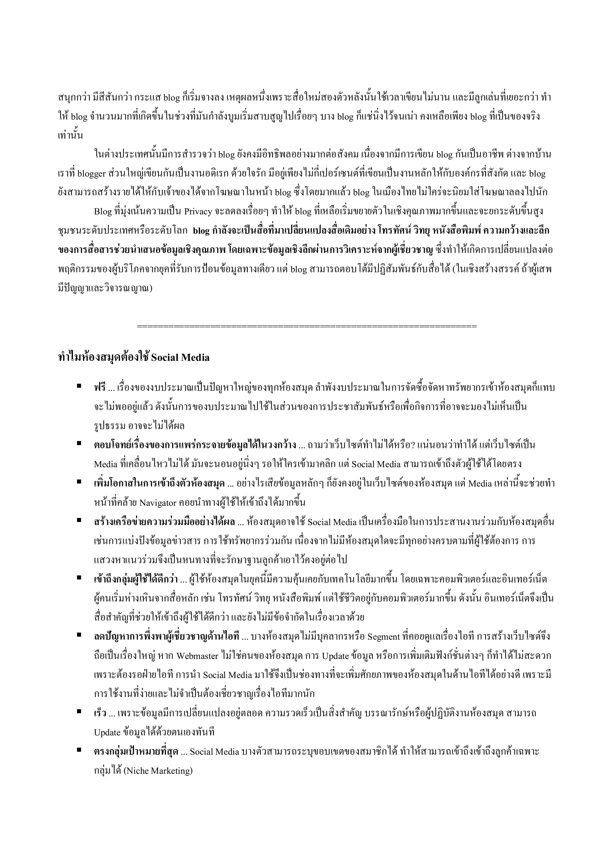 สนุกกวา มีสีสันกวา กระแส blog ก็เริ่มจางลง เหตุผลหนึ่งเพราะสื่อใหมสองตัวหลังนั้นใชเวลาเขียนไมนาน และมีลูกเลนที่เยอะกวา ทํา
ให blog จํานวนมากที่เกิดขึ้นในชวงที่มันกําลังบูมเริ่มสาบสูญไปเรื่อยๆ บาง blog ก็แชนิ่งไวจนเนา คงเหลือเพียง blog ที่เปนของจริง
เทานั้น
           ในตางประเทศนั้นมีการสํารวจวา blog ยังคงมีอิทธิพลอยางมากตอ สังคม เนื่องจากมีการเขียน blog กันเปนอาชีพ ตางจากบาน
เราที่ blogger สวนใหญเขียนกัน เปนงานอดิเรก ดวยใจรัก มีอยูเพียงไมกี่เปอรเซนตที่เขียนเปนงานหลักใหกับองคกรที่สังกัด และ blog
ยังสามารถสรางรายไดใหกับเจาของไดจากโฆษณาในหนา blog ซึ่งโดยมากแลว blog ในเมืองไทยไมใครจะนิยมใสโฆษณาลลงไปนัก
           Blog ที่มุงเนนความเปน Privacy จะลดลงเรื่อยๆ ทําให blog ที่เหลือเริ่มขยายตัว ในเชิงคุณภาพมากขึ้นและจะยกระดับขึ้นสูง
ชุมชนระดับประเทศหรือระดับโลก blog กําลังจะเปนสื่อที่มาเปลี่ยนแปลงสื่อเดิมอยาง โทรทัศน วิทยุ หนังสือพิมพ ความกวางและลึก
ของการสื่อสารชวยนําเสนอขอมูลเชิงคุณภาพ โดยเฉพาะขอมูลเชิงลึกผานการวิเคราะหจากผูเชี่ยวชาญ ซึ่งทําใหเกิดการเปลี่ยนแปลงตอ
พฤติกรรมของผูบริโภคจากยุคที่รับการปอนขอมูลทางเดียว แต blog สามารถตอบโตมีปฏิสัมพันธกับสื่อได (ในเชิงสรางสรรค ถาผูเสพ
มีปญญาและวิจารณญาณ)

                     =================================================================

ทําไมหองสมุดตองใช Social Media
     ฟรี ... เรื่องของงบประมาณเปนปญหาใหญของทุกหองสมุด ลําพังงบประมาณในการจัดซื้อจัดหาทรัพยากรเขาหองสมุดก็แทบ
      จะไมพออยูแลว ดังนั้นการของบประมาณไปใชในสวนของการประชาสัมพันธหรือเพื่อกิจการที่อาจจะมองไมเห็นเปน
      รูปธรรม อาจจะไมไดผล
     ตอบโจทยเรื่องของการแพรกระจายขอมูลไดในวงกวาง ... ถามวาเว็บไซตทําไมไดหรือ ? แนนอนวาทําได แตเว็บไซตเปน
      Media ที่เคลื่อนไหวไมได มันจะนอนอยูนิ่งๆ รอใหใครเขามาคลิก แต Social Media สามารถเขาถึงตัวผูใชไดโดยตรง
     เพิ่มโอกาสในการเขาถึงตัวหองสมุด ... อยางไรเสียขอมูลหลักๆ ก็ยังคงอยูในเว็บไซตของหองสมุด แต Media เหลานี้จะชวยทํา
      หนาที่คลาย Navigator คอยนําทางผูใชใหเขาถึงไดมากขึ้น
     สรางเครือขายความรวมมืออยางไดผล ... หองสมุดอาจใช Social Media เปน เครื่องมือในการประสานงานรวมกับหองสมุดอื่น
      เชนการแบงปงขอมูลขาวสาร การใชทรัพยากรรวมกัน เนื่องจากไมมีหองสมุดใดจะมีทุกอยางครบตามที่ผูใชตองการ การ
      แสวงหาแนวรวมจึงเปนหนทางที่จะรักษาฐานลูกคาเอาไวคงอยูตอ ไป
     เขาถึงกลุมผูใชไดดีกวา ... ผูใชหองสมุดในยุคนี้มีความคุนเคยกับเทคโนโลยีมากขึ้น โดยเฉพาะคอมพิวเตอรและอินเทอรเน็ต
      ผูคนเริ่มหางเหินจากสื่อหลัก เชน โทรทัศน วิทยุ หนังสือพิมพ แตใชชีวิตอยูกับคอมพิวเตอรมากขึ้น ดังนั้น อินเทอรเน็ตจึงเปน
      สื่อสําคัญที่ชวยใหเขาถึงผูใชไดดีกวา และยังไมมีขอจํากัดในเรื่องเวลาดวย
     ลดปญหาการพึ่งพาผูเชี่ยวชาญดานไอที ... บางหองสมุดไมมีบุคลากรหรือ Segment ที่คอยดูแลเรื่องไอที การสรางเว็บไซตจึง
      ถือเปน เรื่องใหญ หาก Webmaster ไมใชคนของหองสมุด การ Update ขอมูล หรือการเพิ่มเติมฟงกชั่นตางๆ ก็ทําไดไมสะดวก
      เพราะตองรอฝายไอที การนํา Social Media มาใชจึงเปนชองทางที่จะเพิ่มศักยภาพของหองสมุดในดานไอทีไดอยางดี เพราะมี
      การใชงานที่งายและไมจําเปนตองเชี่ยวชาญเรื่องไอทีมากนัก
     เร็ว ... เพราะขอมูลมีการเปลี่ยนแปลงอยูตลอด ความรวดเร็วเปนสิ่งสําคัญ บรรณารักษหรือผูปฏิบัติงานหองสมุด สามารถ
      Update ขอมูลไดดวยตนเองทันที
     ตรงกลุมเปาหมายที่สุด ... Social Media บางตัวสามารถระบุขอบเขตของสมาชิกได ทําใหส ามารถเขาถึงเขาถึงลูกคาเฉพาะ
      กลุมได (Niche Marketing)
 