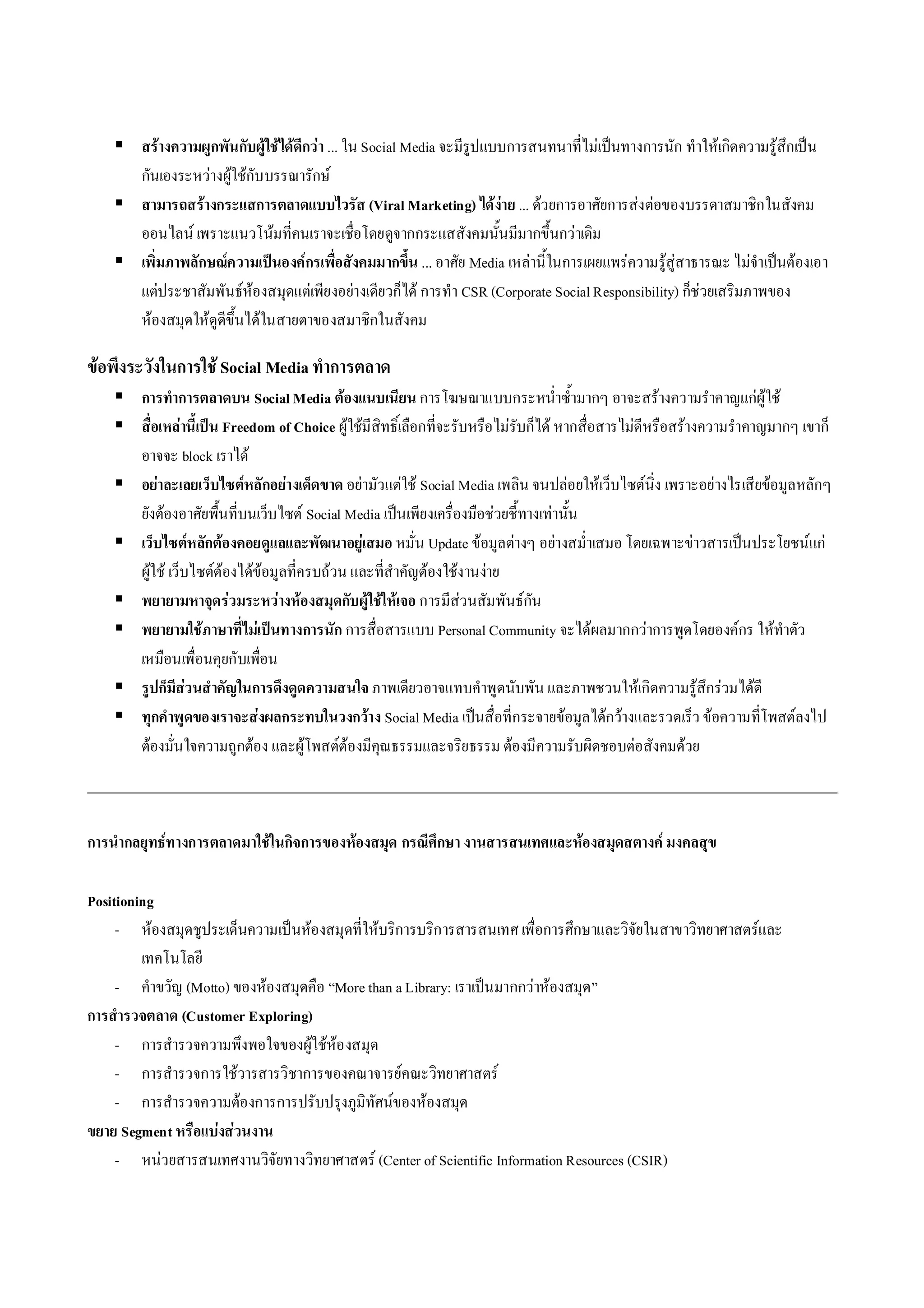  สรางความผูกพันกับผูใชไดดีกวา ... ใน Social Media จะมีรูปแบบการสนทนาที่ไมเปนทางการนัก ทําใหเกิดความรูสึกเปน
      กันเองระหวางผูใชกับบรรณารักษ
     สามารถสรางกระแสการตลาดแบบไวรัส (Viral Marketing) ไดงาย ... ดวยการอาศัยการสงตอของบรรดาสมาชิกในสังคม
      ออนไลน เพราะแนวโนมที่คนเราจะเชื่อโดยดูจากกระแสสังคมนั้นมีมากขึ้นกวาเดิม
     เพิ่มภาพลักษณความเปนองคกรเพื่อสังคมมากขึ้น ... อาศัย Media เหลานี้ในการเผยแพรความรูสูสาธารณะ ไมจําเปนตองเอา
      แตประชาสัมพันธหองสมุดแตเพียงอยางเดียวก็ได การทํา CSR (Corporate Social Responsibility) ก็ชวยเสริมภาพของ
      หองสมุดใหดูดีขึ้นไดในสายตาของสมาชิกในสังคม

ขอพึงระวังในการใช Social Media ทําการตลาด
     การทําการตลาดบน Social Media ตองแนบเนียน การโฆษณาแบบกระหน่ําซ้ํามากๆ อาจะสรางความรําคาญแกผูใช
     สื่อเหลานี้เปน Freedom of Choice ผูใชมีสิทธิ์เลือกที่จะรับหรือไมรับก็ได หากสื่อสารไมดีหรือสรางความรําคาญมากๆ เขาก็
      อาจจะ block เราได
     อยาละเลยเว็บไซตหลักอยางเด็ดขาด อยามัวแตใช Social Media เพลิน จนปลอยใหเว็บไซตนิ่ง เพราะอยางไรเสียขอมูลหลักๆ
      ยังตองอาศัยพื้นที่บนเว็บไซต Social Media เปนเพียงเครื่องมือชวยชี้ทางเทานั้น
     เว็บไซตหลักตองคอยดูแลและพัฒนาอยูเสมอ หมั่น Update ขอมูลตางๆ อยางสม่ําเสมอ โดยเฉพาะขาวสารเปนประโยชนแก
      ผูใช เว็บไซตตองไดขอมูลที่ครบถวน และที่สําคัญตองใชงานงาย
     พยายามหาจุดรวมระหวางหองสมุดกับผูใชใหเจอ การมีสวนสัมพันธกัน
     พยายามใชภาษาที่ไมเปนทางการนัก การสื่อสารแบบ Personal Community จะไดผลมากกวาการพูดโดยองคกร ใหทําตัว
      เหมือนเพื่อนคุยกับเพื่อน
     รูปก็มีสวนสําคัญในการดึงดูดความสนใจ ภาพเดียวอาจแทบคําพูดนับพัน และภาพชวนใหเกิดความรูสึกรวมไดดี
     ทุกคําพูดของเราจะสงผลกระทบในวงกวาง Social Media เปนสื่อที่กระจายขอมูลไดกวางและรวดเร็ว ขอความที่โพสตลงไป
      ตองมั่นใจความถูกตอง และผูโพสตตองมีคุณธรรมและจริยธรรม ตองมีความรับผิดชอบตอสังคมดวย



การนํากลยุทธทางการตลาดมาใชในกิจการของหองสมุด กรณีศึกษา งานสารสนเทศและหองสมุดสตางค มงคลสุข

Positioning
     - หองสมุดชูประเด็นความเปนหองสมุดที่ใหบริการบริการสารสนเทศ เพื่อการศึกษาและวิจัยในสาขาวิทยาศาสตรและ
         เทคโนโลยี
     - คําขวัญ (Motto) ของหองสมุดคือ “More than a Library: เราเปนมากกวาหองสมุด”
การสํารวจตลาด (Customer Exploring)
     - การสํารวจความพึงพอใจของผูใชหอ งสมุด
     - การสํารวจการใชวารสารวิชาการของคณาจารยคณะวิทยาศาสตร
     - การสํารวจความตองการการปรับปรุงภูมิทัศนของหองสมุด
ขยาย Segment หรือแบงสวนงาน
     - หนวยสารสนเทศงานวิจัยทางวิทยาศาสตร (Center of Scientific Information Resources (CSIR)
 