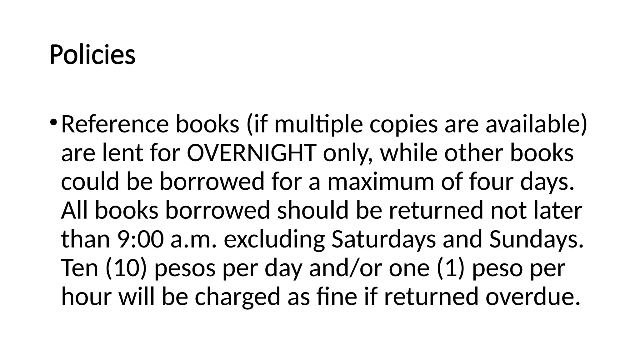 Policies
•Reference books (if multiple copies are available)
are lent for OVERNIGHT only, while other books
could be borrowed for a maximum of four days.
All books borrowed should be returned not later
than 9:00 a.m. excluding Saturdays and Sundays.
Ten (10) pesos per day and/or one (1) peso per
hour will be charged as fine if returned overdue.
 