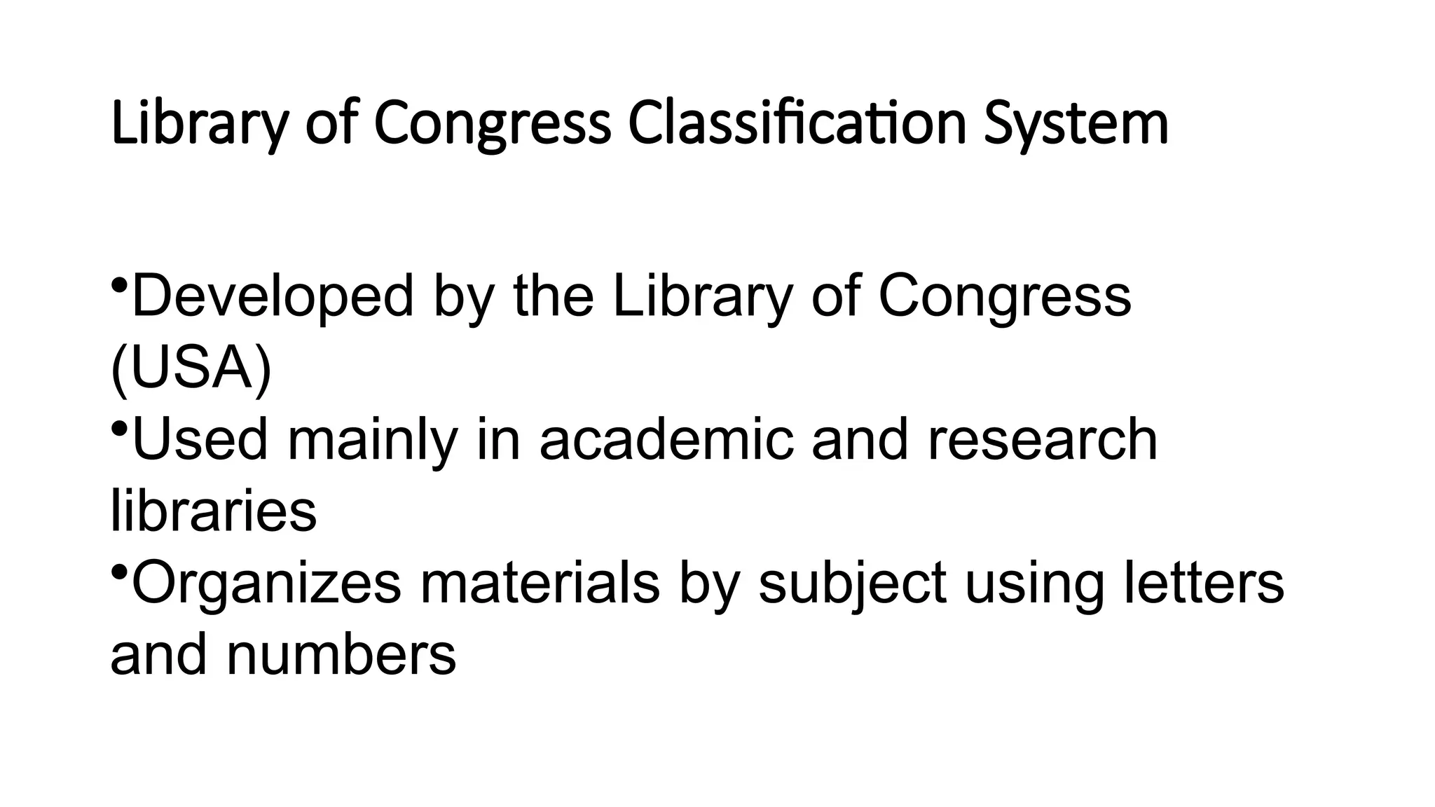Library of Congress Classification System
•Developed by the Library of Congress
(USA)
•Used mainly in academic and research
libraries
•Organizes materials by subject using letters
and numbers
 