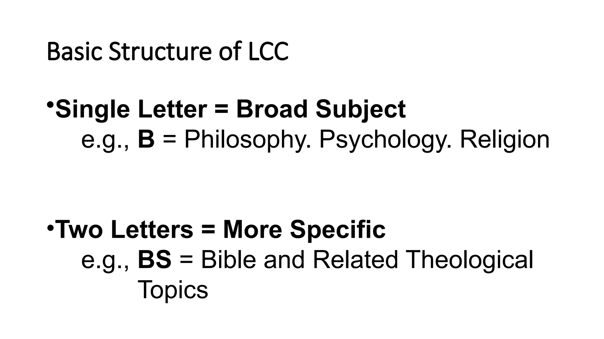 Basic Structure of LCC
•Single Letter = Broad Subject
e.g., B = Philosophy. Psychology. Religion
•Two Letters = More Specific
e.g., BS = Bible and Related Theological
Topics
 