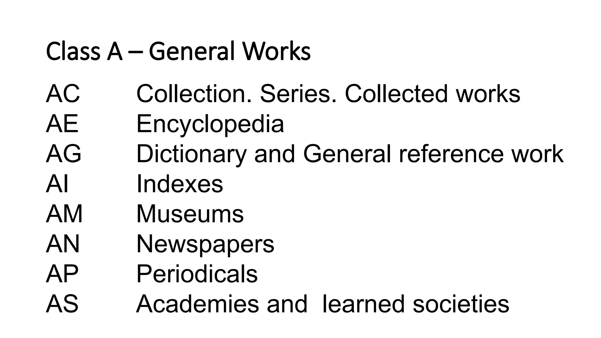 Class A – General Works
AC Collection. Series. Collected works
AE Encyclopedia
AG Dictionary and General reference work
AI Indexes
AM Museums
AN Newspapers
AP Periodicals
AS Academies and learned societies
 