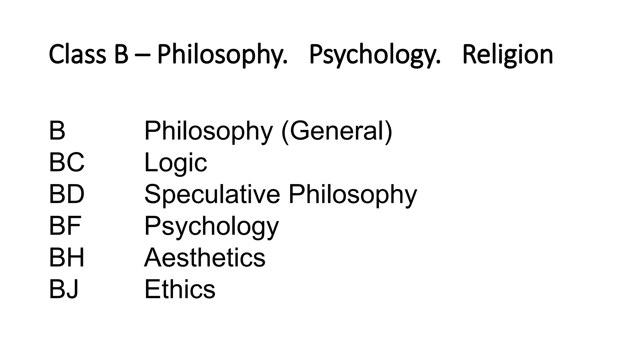 Class B – Philosophy. Psychology. Religion
B Philosophy (General)
BC Logic
BD Speculative Philosophy
BF Psychology
BH Aesthetics
BJ Ethics
 