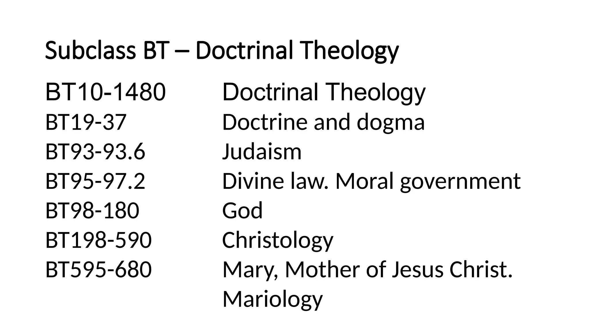 Subclass BT – Doctrinal Theology
BT10-1480 Doctrinal Theology
BT19-37 Doctrine and dogma
BT93-93.6 Judaism
BT95-97.2 Divine law. Moral government
BT98-180 God
BT198-590 Christology
BT595-680 Mary, Mother of Jesus Christ.
Mariology
 