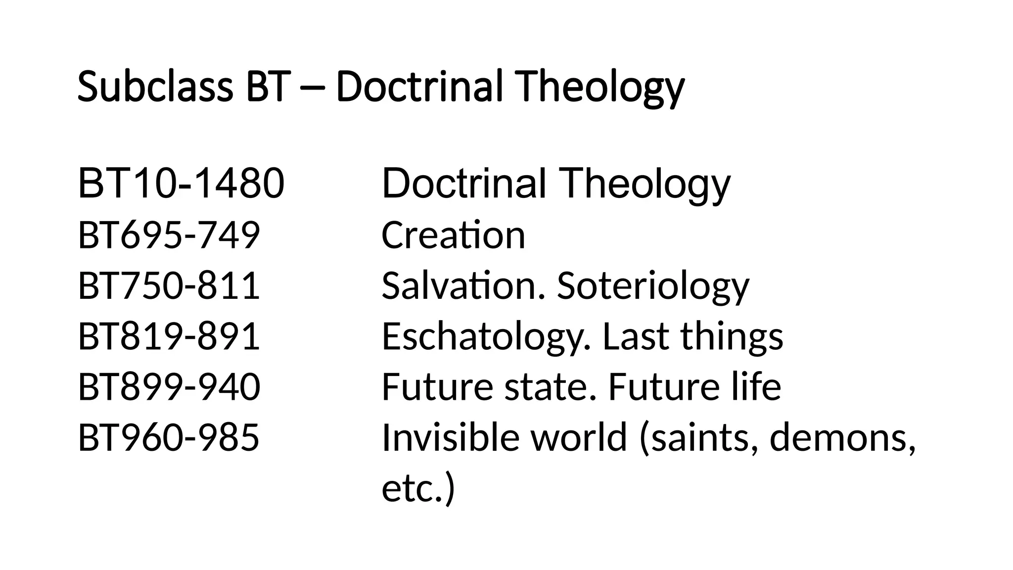 Subclass BT – Doctrinal Theology
BT10-1480 Doctrinal Theology
BT695-749 Creation
BT750-811 Salvation. Soteriology
BT819-891 Eschatology. Last things
BT899-940 Future state. Future life
BT960-985 Invisible world (saints, demons,
etc.)
 