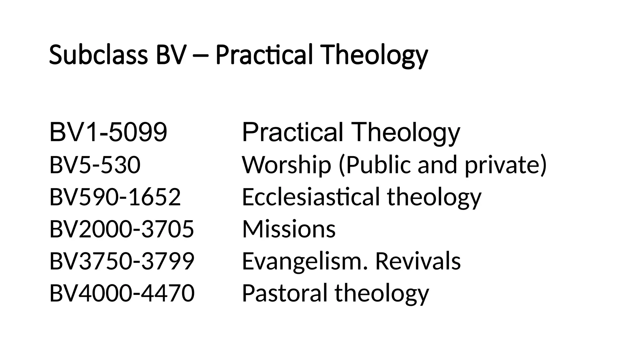 Subclass BV – Practical Theology
BV1-5099 Practical Theology
BV5-530 Worship (Public and private)
BV590-1652 Ecclesiastical theology
BV2000-3705 Missions
BV3750-3799 Evangelism. Revivals
BV4000-4470 Pastoral theology
 