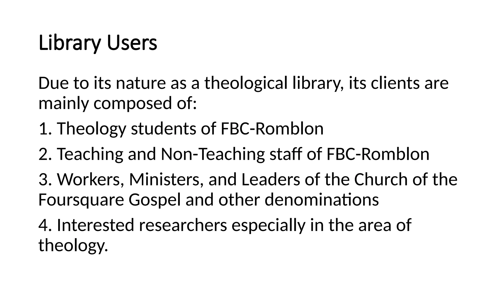 Library Users
Due to its nature as a theological library, its clients are
mainly composed of:
1. Theology students of FBC-Romblon
2. Teaching and Non-Teaching staff of FBC-Romblon
3. Workers, Ministers, and Leaders of the Church of the
Foursquare Gospel and other denominations
4. Interested researchers especially in the area of
theology.
 