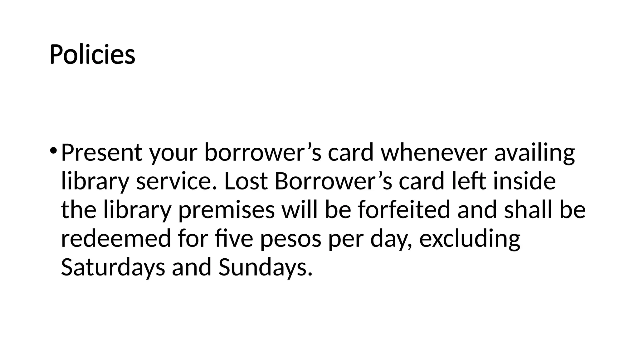 Policies
•Present your borrower’s card whenever availing
library service. Lost Borrower’s card left inside
the library premises will be forfeited and shall be
redeemed for five pesos per day, excluding
Saturdays and Sundays.
 