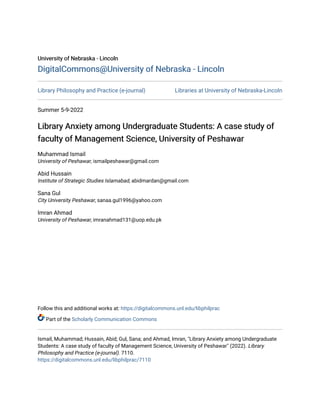 University of Nebraska - Lincoln
University of Nebraska - Lincoln
DigitalCommons@University of Nebraska - Lincoln
DigitalCommons@University of Nebraska - Lincoln
Library Philosophy and Practice (e-journal) Libraries at University of Nebraska-Lincoln
Summer 5-9-2022
Library Anxiety among Undergraduate Students: A case study of
Library Anxiety among Undergraduate Students: A case study of
faculty of Management Science, University of Peshawar
faculty of Management Science, University of Peshawar
Muhammad Ismail
University of Peshawar, ismailpeshawar@gmail.com
Abid Hussain
Institute of Strategic Studies Islamabad, abidmardan@gmail.com
Sana Gul
City University Peshawar, sanaa.gul1996@yahoo.com
Imran Ahmad
University of Peshawar, imranahmad131@uop.edu.pk
Follow this and additional works at: https://digitalcommons.unl.edu/libphilprac
Part of the Scholarly Communication Commons
Ismail, Muhammad; Hussain, Abid; Gul, Sana; and Ahmad, Imran, "Library Anxiety among Undergraduate
Students: A case study of faculty of Management Science, University of Peshawar" (2022). Library
Philosophy and Practice (e-journal). 7110.
https://digitalcommons.unl.edu/libphilprac/7110
 