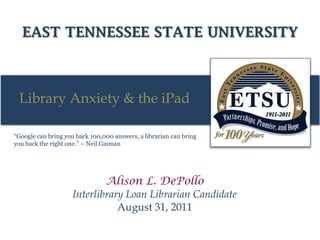 EAST TENNESSEE STATE UNIVERSITY
Library Anxiety & the iPad
“Google can bring you back 100,000 answers, a librarian can bring
you back the right one.” ~ Neil Gaiman
Alison L. DePollo
Interlibrary Loan Librarian Candidate
August 31, 2011
 