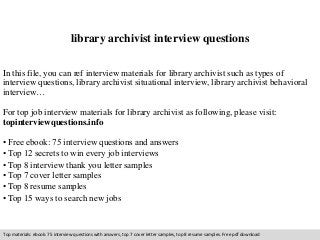 library archivist interview questions 
In this file, you can ref interview materials for library archivist such as types of 
interview questions, library archivist situational interview, library archivist behavioral 
interview… 
For top job interview materials for library archivist as following, please visit: 
topinterviewquestions.info 
• Free ebook: 75 interview questions and answers 
• Top 12 secrets to win every job interviews 
• Top 8 interview thank you letter samples 
• Top 7 cover letter samples 
• Top 8 resume samples 
• Top 15 ways to search new jobs 
Top materials: ebook: 75 interview questions with answers, top 7 cover letter samples, top 8 resume samples. Free pdf download 
 