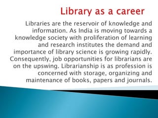 Libraries are the reservoir of knowledge and
        information. As India is moving towards a
  knowledge society with proliferation of learning
          and research institutes the demand and
 importance of library science is growing rapidly.
Consequently, job opportunities for librarians are
 on the upswing. Librarianship is as profession is
          concerned with storage, organizing and
     maintenance of books, papers and journals.
 