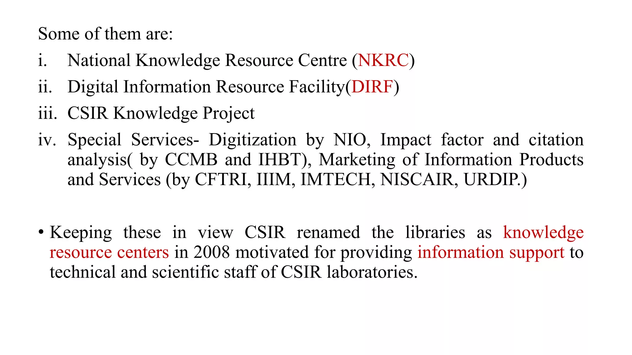 Some of them are:
i. National Knowledge Resource Centre (NKRC)
ii. Digital Information Resource Facility(DIRF)
iii. CSIR Knowledge Project
iv. Special Services- Digitization by NIO, Impact factor and citation
analysis( by CCMB and IHBT), Marketing of Information Products
and Services (by CFTRI, IIIM, IMTECH, NISCAIR, URDIP.)
• Keeping these in view CSIR renamed the libraries as knowledge
resource centers in 2008 motivated for providing information support to
technical and scientific staff of CSIR laboratories.
 