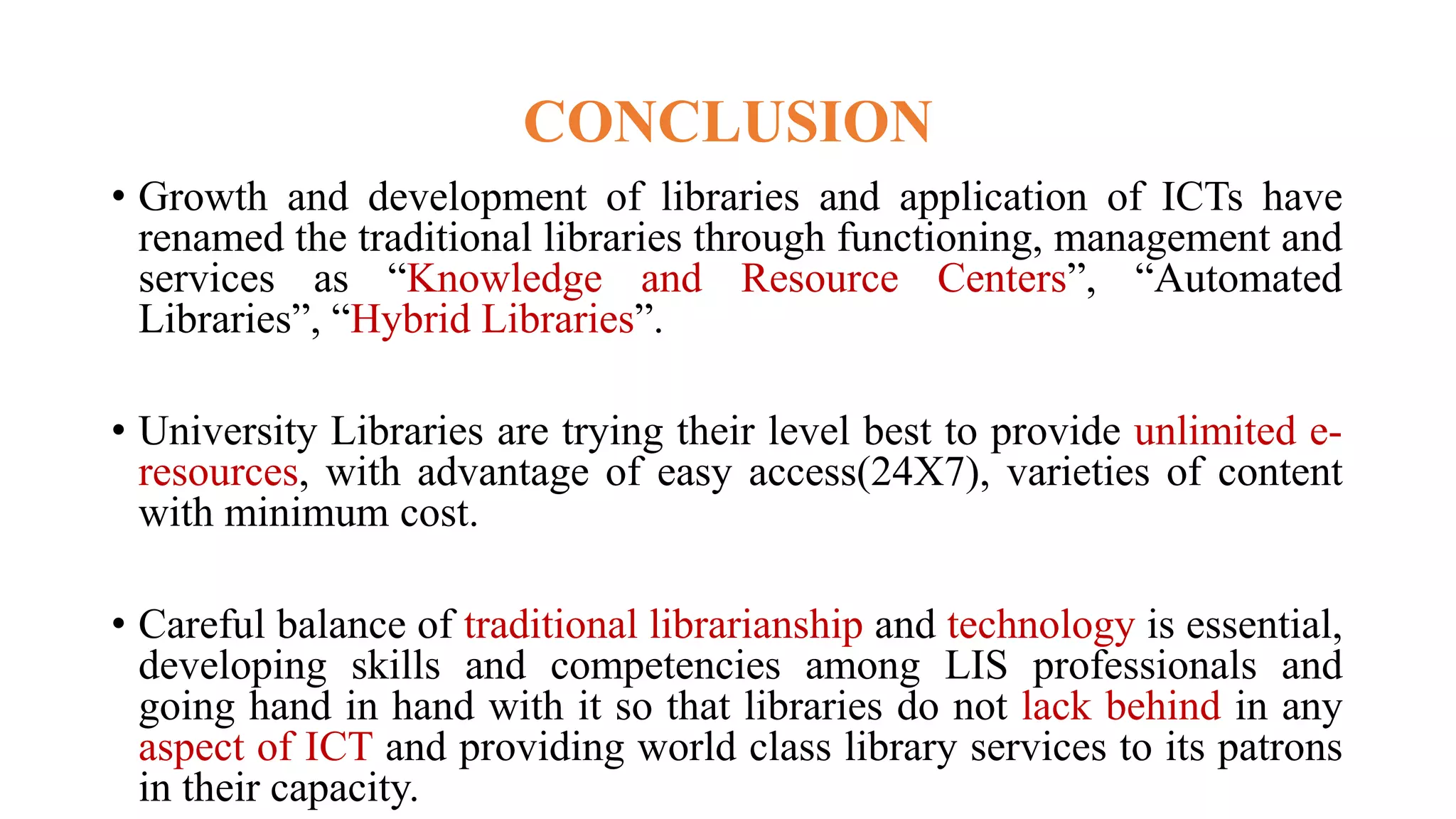 CONCLUSION
• Growth and development of libraries and application of ICTs have
renamed the traditional libraries through functioning, management and
services as “Knowledge and Resource Centers”, “Automated
Libraries”, “Hybrid Libraries”.
• University Libraries are trying their level best to provide unlimited e-
resources, with advantage of easy access(24X7), varieties of content
with minimum cost.
• Careful balance of traditional librarianship and technology is essential,
developing skills and competencies among LIS professionals and
going hand in hand with it so that libraries do not lack behind in any
aspect of ICT and providing world class library services to its patrons
in their capacity.
 