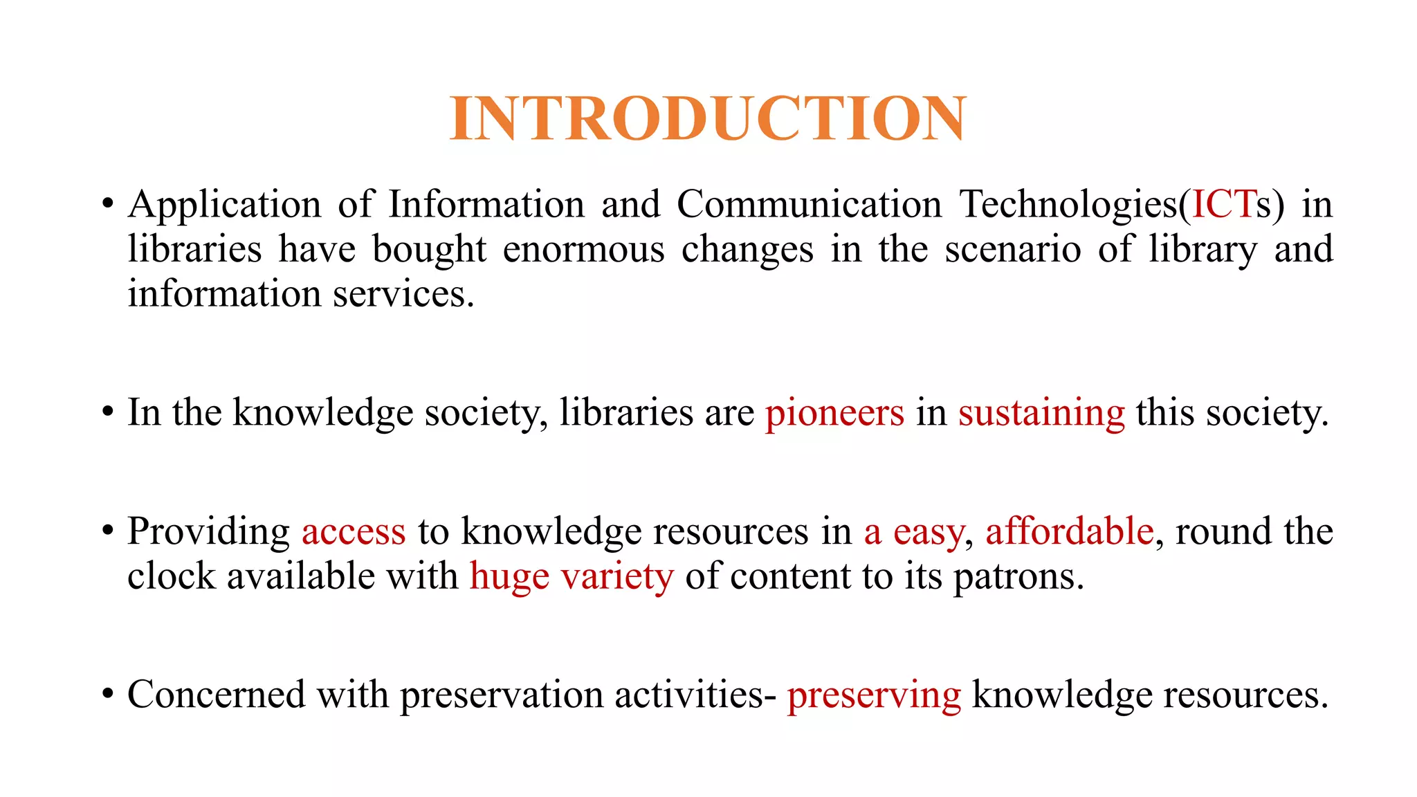 INTRODUCTION
• Application of Information and Communication Technologies(ICTs) in
libraries have bought enormous changes in the scenario of library and
information services.
• In the knowledge society, libraries are pioneers in sustaining this society.
• Providing access to knowledge resources in a easy, affordable, round the
clock available with huge variety of content to its patrons.
• Concerned with preservation activities- preserving knowledge resources.
 