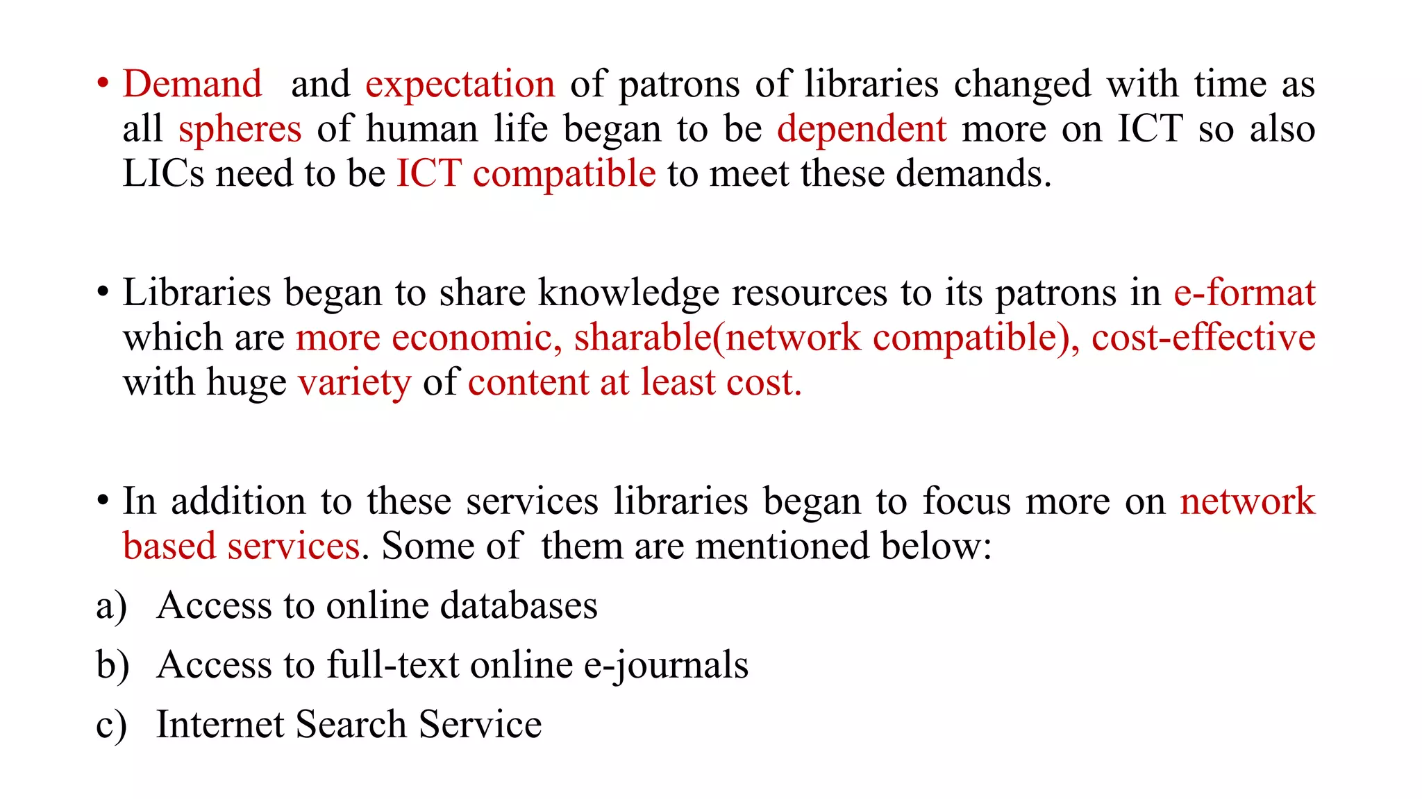 • Demand and expectation of patrons of libraries changed with time as
all spheres of human life began to be dependent more on ICT so also
LICs need to be ICT compatible to meet these demands.
• Libraries began to share knowledge resources to its patrons in e-format
which are more economic, sharable(network compatible), cost-effective
with huge variety of content at least cost.
• In addition to these services libraries began to focus more on network
based services. Some of them are mentioned below:
a) Access to online databases
b) Access to full-text online e-journals
c) Internet Search Service
 