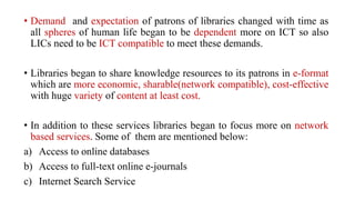 • Demand and expectation of patrons of libraries changed with time as
all spheres of human life began to be dependent more on ICT so also
LICs need to be ICT compatible to meet these demands.
• Libraries began to share knowledge resources to its patrons in e-format
which are more economic, sharable(network compatible), cost-effective
with huge variety of content at least cost.
• In addition to these services libraries began to focus more on network
based services. Some of them are mentioned below:
a) Access to online databases
b) Access to full-text online e-journals
c) Internet Search Service
 