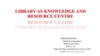 LIBRARY AS KNOWLEDGE AND
RESOURCE CENTRE
PRESENTED BY,
Dhruba Jyoti Borgohain,
MPhil Course Work,
Roll no - 01
Deptt. Of Library and Information Science, MZU
E-mail- 1802355@mzuonline.in
,
 
