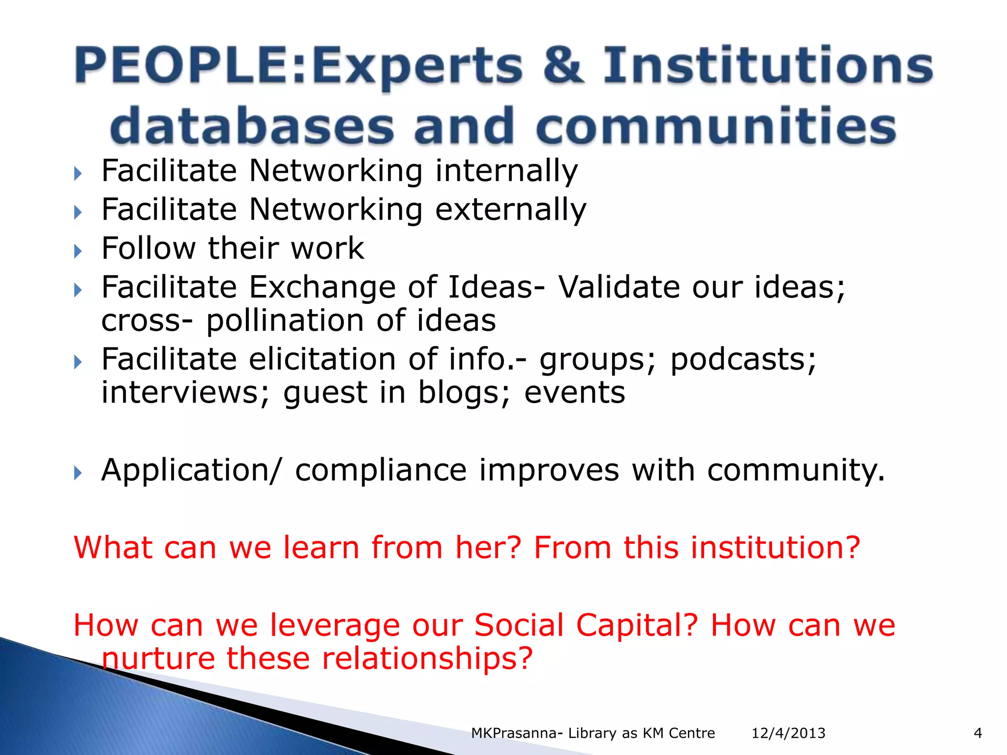 







Facilitate Networking internally
Facilitate Networking externally
Follow their work
Facilitate Exchange of Ideas- Validate our ideas;
cross- pollination of ideas
Facilitate elicitation of info.- groups; podcasts;
interviews; guest in blogs; events

Application/ compliance improves with community.

What can we learn from her? From this institution?
How can we leverage our Social Capital? How can we
nurture these relationships?
MKPrasanna- Library as KM Centre

12/4/2013

4

 