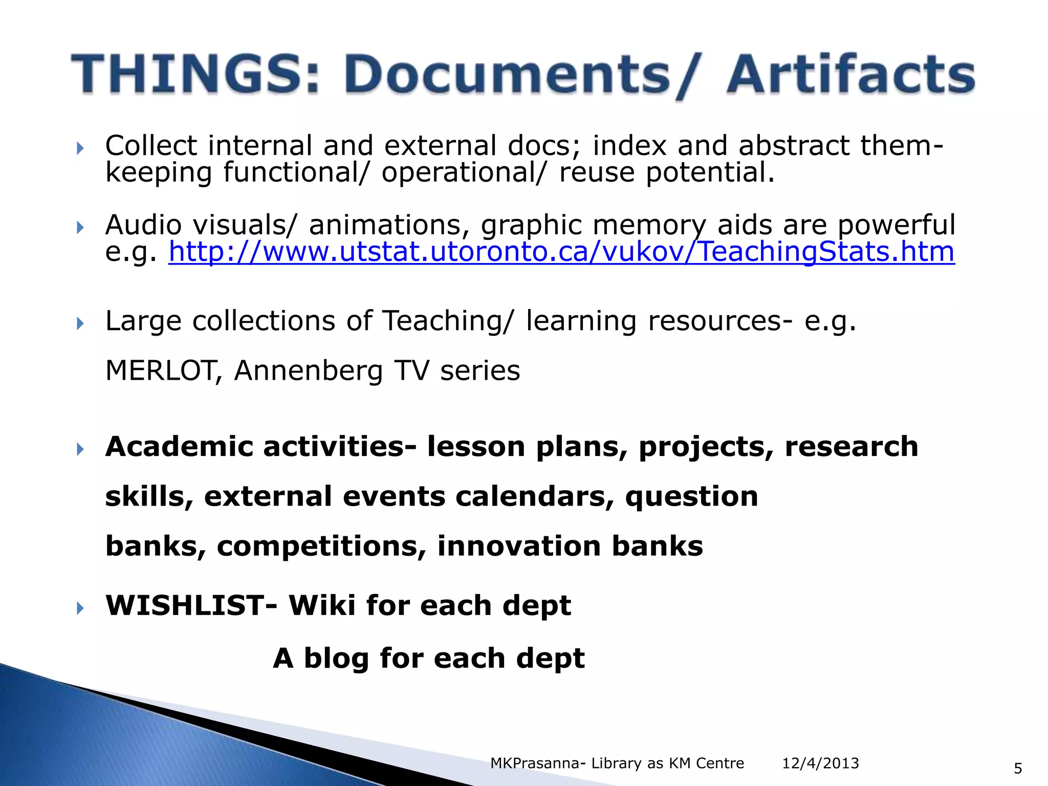 

Collect internal and external docs; index and abstract themkeeping functional/ operational/ reuse potential.



Audio visuals/ animations, graphic memory aids are powerful
e.g. http://www.utstat.utoronto.ca/vukov/TeachingStats.htm



Large collections of Teaching/ learning resources- e.g.
MERLOT, Annenberg TV series



Academic activities- lesson plans, projects, research
skills, external events calendars, question
banks, competitions, innovation banks



WISHLIST- Wiki for each dept
A blog for each dept

MKPrasanna- Library as KM Centre

12/4/2013

5

 