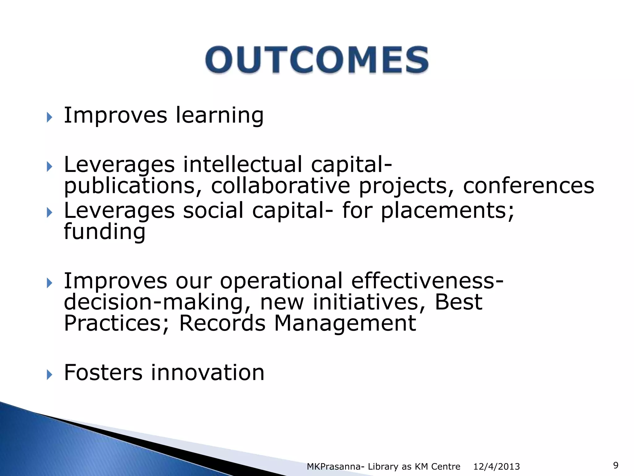 








Improves learning

Leverages intellectual capitalpublications, collaborative projects, conferences
Leverages social capital- for placements;
funding
Improves our operational effectivenessdecision-making, new initiatives, Best
Practices; Records Management

Fosters innovation

MKPrasanna- Library as KM Centre

12/4/2013

9

 