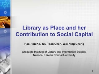 Library as Place and her 
Contribution to Social Capital 
Hao-Ren Ke, Tzu-Tsen Chen, Wei-Ning Cheng 
Graduate Institute of Library and Information Studies, 
National Taiwan Normal University 
1 
 
