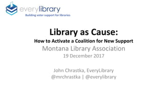 Library as Cause:
How to Activate a Coalition for New Support
Montana Library Association
19 December 2017
John Chrastka, ...